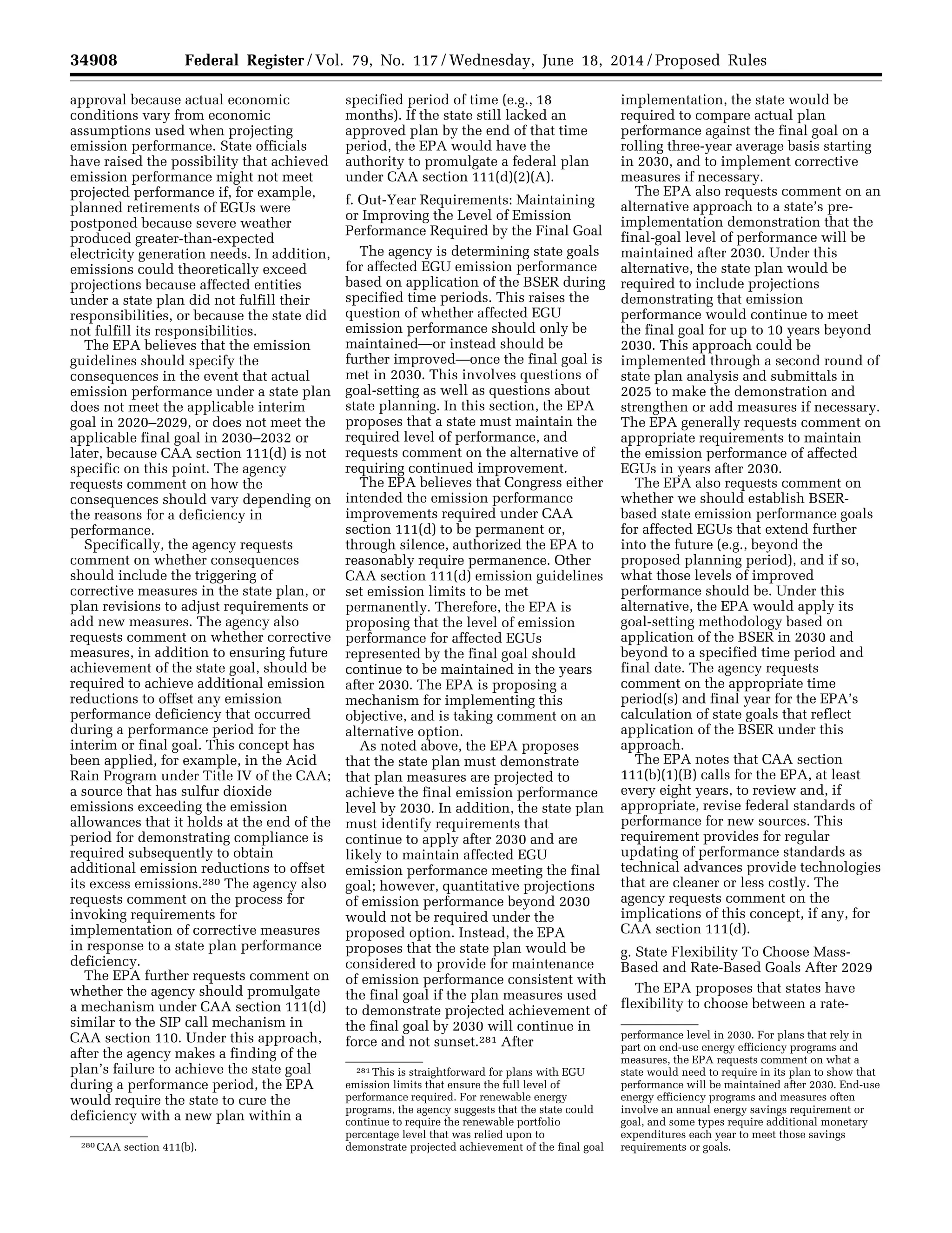 34908 Federal Register / Vol. 79, No. 117 / Wednesday, June 18, 2014 / Proposed Rules
280 CAA section 411(b).
281 This is straightforward for plans with EGU
emission limits that ensure the full level of
performance required. For renewable energy
programs, the agency suggests that the state could
continue to require the renewable portfolio
percentage level that was relied upon to
demonstrate projected achievement of the final goal
performance level in 2030. For plans that rely in
part on end-use energy efficiency programs and
measures, the EPA requests comment on what a
state would need to require in its plan to show that
performance will be maintained after 2030. End-use
energy efficiency programs and measures often
involve an annual energy savings requirement or
goal, and some types require additional monetary
expenditures each year to meet those savings
requirements or goals.
approval because actual economic
conditions vary from economic
assumptions used when projecting
emission performance. State officials
have raised the possibility that achieved
emission performance might not meet
projected performance if, for example,
planned retirements of EGUs were
postponed because severe weather
produced greater-than-expected
electricity generation needs. In addition,
emissions could theoretically exceed
projections because affected entities
under a state plan did not fulfill their
responsibilities, or because the state did
not fulfill its responsibilities.
The EPA believes that the emission
guidelines should specify the
consequences in the event that actual
emission performance under a state plan
does not meet the applicable interim
goal in 2020–2029, or does not meet the
applicable final goal in 2030–2032 or
later, because CAA section 111(d) is not
specific on this point. The agency
requests comment on how the
consequences should vary depending on
the reasons for a deficiency in
performance.
Specifically, the agency requests
comment on whether consequences
should include the triggering of
corrective measures in the state plan, or
plan revisions to adjust requirements or
add new measures. The agency also
requests comment on whether corrective
measures, in addition to ensuring future
achievement of the state goal, should be
required to achieve additional emission
reductions to offset any emission
performance deficiency that occurred
during a performance period for the
interim or final goal. This concept has
been applied, for example, in the Acid
Rain Program under Title IV of the CAA;
a source that has sulfur dioxide
emissions exceeding the emission
allowances that it holds at the end of the
period for demonstrating compliance is
required subsequently to obtain
additional emission reductions to offset
its excess emissions.280 The agency also
requests comment on the process for
invoking requirements for
implementation of corrective measures
in response to a state plan performance
deficiency.
The EPA further requests comment on
whether the agency should promulgate
a mechanism under CAA section 111(d)
similar to the SIP call mechanism in
CAA section 110. Under this approach,
after the agency makes a finding of the
plan’s failure to achieve the state goal
during a performance period, the EPA
would require the state to cure the
deficiency with a new plan within a
specified period of time (e.g., 18
months). If the state still lacked an
approved plan by the end of that time
period, the EPA would have the
authority to promulgate a federal plan
under CAA section 111(d)(2)(A).
f. Out-Year Requirements: Maintaining
or Improving the Level of Emission
Performance Required by the Final Goal
The agency is determining state goals
for affected EGU emission performance
based on application of the BSER during
specified time periods. This raises the
question of whether affected EGU
emission performance should only be
maintained—or instead should be
further improved—once the final goal is
met in 2030. This involves questions of
goal-setting as well as questions about
state planning. In this section, the EPA
proposes that a state must maintain the
required level of performance, and
requests comment on the alternative of
requiring continued improvement.
The EPA believes that Congress either
intended the emission performance
improvements required under CAA
section 111(d) to be permanent or,
through silence, authorized the EPA to
reasonably require permanence. Other
CAA section 111(d) emission guidelines
set emission limits to be met
permanently. Therefore, the EPA is
proposing that the level of emission
performance for affected EGUs
represented by the final goal should
continue to be maintained in the years
after 2030. The EPA is proposing a
mechanism for implementing this
objective, and is taking comment on an
alternative option.
As noted above, the EPA proposes
that the state plan must demonstrate
that plan measures are projected to
achieve the final emission performance
level by 2030. In addition, the state plan
must identify requirements that
continue to apply after 2030 and are
likely to maintain affected EGU
emission performance meeting the final
goal; however, quantitative projections
of emission performance beyond 2030
would not be required under the
proposed option. Instead, the EPA
proposes that the state plan would be
considered to provide for maintenance
of emission performance consistent with
the final goal if the plan measures used
to demonstrate projected achievement of
the final goal by 2030 will continue in
force and not sunset.281 After
implementation, the state would be
required to compare actual plan
performance against the final goal on a
rolling three-year average basis starting
in 2030, and to implement corrective
measures if necessary.
The EPA also requests comment on an
alternative approach to a state’s pre-
implementation demonstration that the
final-goal level of performance will be
maintained after 2030. Under this
alternative, the state plan would be
required to include projections
demonstrating that emission
performance would continue to meet
the final goal for up to 10 years beyond
2030. This approach could be
implemented through a second round of
state plan analysis and submittals in
2025 to make the demonstration and
strengthen or add measures if necessary.
The EPA generally requests comment on
appropriate requirements to maintain
the emission performance of affected
EGUs in years after 2030.
The EPA also requests comment on
whether we should establish BSER-
based state emission performance goals
for affected EGUs that extend further
into the future (e.g., beyond the
proposed planning period), and if so,
what those levels of improved
performance should be. Under this
alternative, the EPA would apply its
goal-setting methodology based on
application of the BSER in 2030 and
beyond to a specified time period and
final date. The agency requests
comment on the appropriate time
period(s) and final year for the EPA’s
calculation of state goals that reflect
application of the BSER under this
approach.
The EPA notes that CAA section
111(b)(1)(B) calls for the EPA, at least
every eight years, to review and, if
appropriate, revise federal standards of
performance for new sources. This
requirement provides for regular
updating of performance standards as
technical advances provide technologies
that are cleaner or less costly. The
agency requests comment on the
implications of this concept, if any, for
CAA section 111(d).
g. State Flexibility To Choose Mass-
Based and Rate-Based Goals After 2029
The EPA proposes that states have
flexibility to choose between a rate-
VerDate Mar<15>2010 22:32 Jun 17, 2014 Jkt 232001 PO 00000 Frm 00080 Fmt 4701 Sfmt 4702 E:FRFM18JNP2.SGM 18JNP2
srobertsonDSK5SPTVN1PRODwithPROPOSALS
 