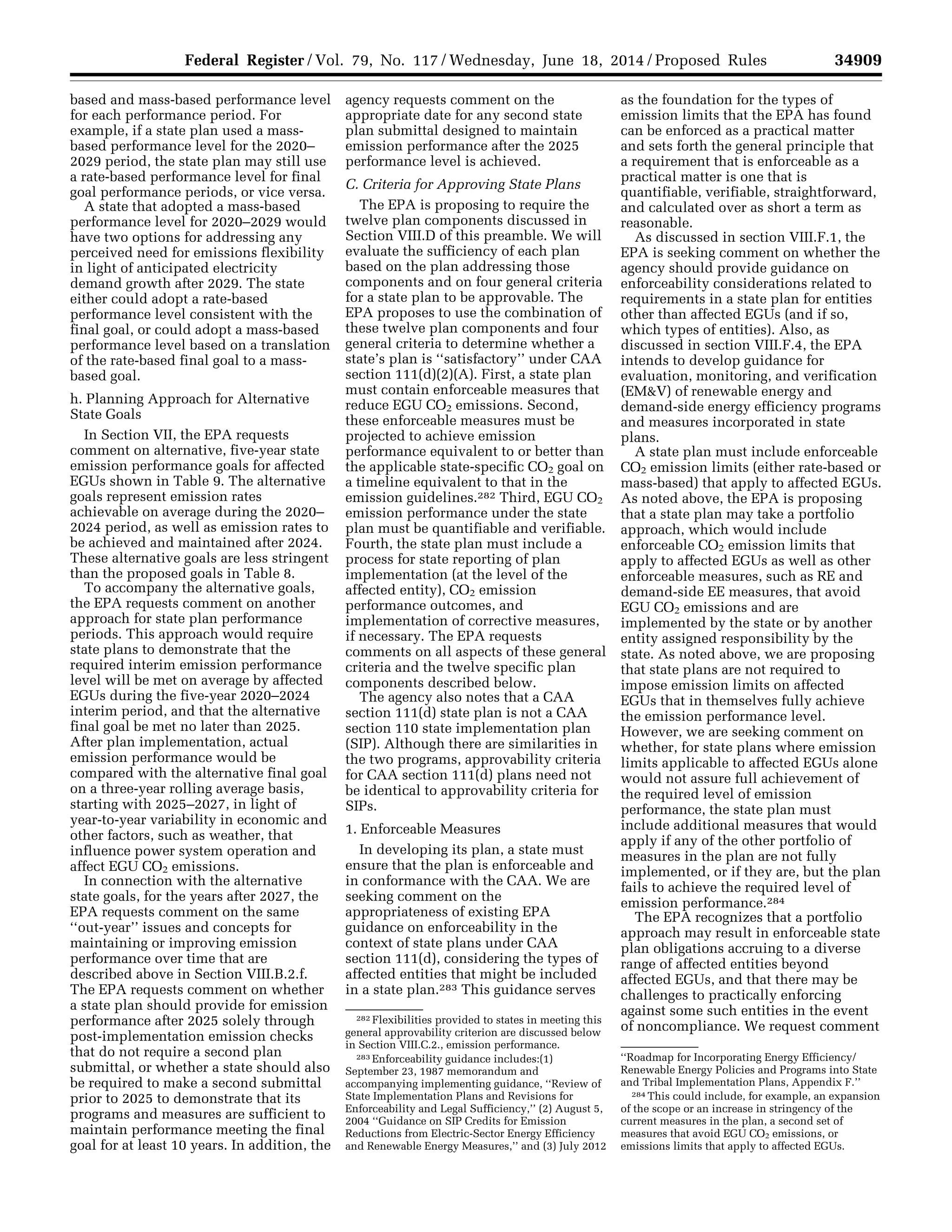 34909Federal Register / Vol. 79, No. 117 / Wednesday, June 18, 2014 / Proposed Rules
282 Flexibilities provided to states in meeting this
general approvability criterion are discussed below
in Section VIII.C.2., emission performance.
283 Enforceability guidance includes:(1)
September 23, 1987 memorandum and
accompanying implementing guidance, ‘‘Review of
State Implementation Plans and Revisions for
Enforceability and Legal Sufficiency,’’ (2) August 5,
2004 ‘‘Guidance on SIP Credits for Emission
Reductions from Electric-Sector Energy Efficiency
and Renewable Energy Measures,’’ and (3) July 2012
‘‘Roadmap for Incorporating Energy Efficiency/
Renewable Energy Policies and Programs into State
and Tribal Implementation Plans, Appendix F.’’
284 This could include, for example, an expansion
of the scope or an increase in stringency of the
current measures in the plan, a second set of
measures that avoid EGU CO2 emissions, or
emissions limits that apply to affected EGUs.
based and mass-based performance level
for each performance period. For
example, if a state plan used a mass-
based performance level for the 2020–
2029 period, the state plan may still use
a rate-based performance level for final
goal performance periods, or vice versa.
A state that adopted a mass-based
performance level for 2020–2029 would
have two options for addressing any
perceived need for emissions flexibility
in light of anticipated electricity
demand growth after 2029. The state
either could adopt a rate-based
performance level consistent with the
final goal, or could adopt a mass-based
performance level based on a translation
of the rate-based final goal to a mass-
based goal.
h. Planning Approach for Alternative
State Goals
In Section VII, the EPA requests
comment on alternative, five-year state
emission performance goals for affected
EGUs shown in Table 9. The alternative
goals represent emission rates
achievable on average during the 2020–
2024 period, as well as emission rates to
be achieved and maintained after 2024.
These alternative goals are less stringent
than the proposed goals in Table 8.
To accompany the alternative goals,
the EPA requests comment on another
approach for state plan performance
periods. This approach would require
state plans to demonstrate that the
required interim emission performance
level will be met on average by affected
EGUs during the five-year 2020–2024
interim period, and that the alternative
final goal be met no later than 2025.
After plan implementation, actual
emission performance would be
compared with the alternative final goal
on a three-year rolling average basis,
starting with 2025–2027, in light of
year-to-year variability in economic and
other factors, such as weather, that
influence power system operation and
affect EGU CO2 emissions.
In connection with the alternative
state goals, for the years after 2027, the
EPA requests comment on the same
‘‘out-year’’ issues and concepts for
maintaining or improving emission
performance over time that are
described above in Section VIII.B.2.f.
The EPA requests comment on whether
a state plan should provide for emission
performance after 2025 solely through
post-implementation emission checks
that do not require a second plan
submittal, or whether a state should also
be required to make a second submittal
prior to 2025 to demonstrate that its
programs and measures are sufficient to
maintain performance meeting the final
goal for at least 10 years. In addition, the
agency requests comment on the
appropriate date for any second state
plan submittal designed to maintain
emission performance after the 2025
performance level is achieved.
C. Criteria for Approving State Plans
The EPA is proposing to require the
twelve plan components discussed in
Section VIII.D of this preamble. We will
evaluate the sufficiency of each plan
based on the plan addressing those
components and on four general criteria
for a state plan to be approvable. The
EPA proposes to use the combination of
these twelve plan components and four
general criteria to determine whether a
state’s plan is ‘‘satisfactory’’ under CAA
section 111(d)(2)(A). First, a state plan
must contain enforceable measures that
reduce EGU CO2 emissions. Second,
these enforceable measures must be
projected to achieve emission
performance equivalent to or better than
the applicable state-specific CO2 goal on
a timeline equivalent to that in the
emission guidelines.282 Third, EGU CO2
emission performance under the state
plan must be quantifiable and verifiable.
Fourth, the state plan must include a
process for state reporting of plan
implementation (at the level of the
affected entity), CO2 emission
performance outcomes, and
implementation of corrective measures,
if necessary. The EPA requests
comments on all aspects of these general
criteria and the twelve specific plan
components described below.
The agency also notes that a CAA
section 111(d) state plan is not a CAA
section 110 state implementation plan
(SIP). Although there are similarities in
the two programs, approvability criteria
for CAA section 111(d) plans need not
be identical to approvability criteria for
SIPs.
1. Enforceable Measures
In developing its plan, a state must
ensure that the plan is enforceable and
in conformance with the CAA. We are
seeking comment on the
appropriateness of existing EPA
guidance on enforceability in the
context of state plans under CAA
section 111(d), considering the types of
affected entities that might be included
in a state plan.283 This guidance serves
as the foundation for the types of
emission limits that the EPA has found
can be enforced as a practical matter
and sets forth the general principle that
a requirement that is enforceable as a
practical matter is one that is
quantifiable, verifiable, straightforward,
and calculated over as short a term as
reasonable.
As discussed in section VIII.F.1, the
EPA is seeking comment on whether the
agency should provide guidance on
enforceability considerations related to
requirements in a state plan for entities
other than affected EGUs (and if so,
which types of entities). Also, as
discussed in section VIII.F.4, the EPA
intends to develop guidance for
evaluation, monitoring, and verification
(EM&V) of renewable energy and
demand-side energy efficiency programs
and measures incorporated in state
plans.
A state plan must include enforceable
CO2 emission limits (either rate-based or
mass-based) that apply to affected EGUs.
As noted above, the EPA is proposing
that a state plan may take a portfolio
approach, which would include
enforceable CO2 emission limits that
apply to affected EGUs as well as other
enforceable measures, such as RE and
demand-side EE measures, that avoid
EGU CO2 emissions and are
implemented by the state or by another
entity assigned responsibility by the
state. As noted above, we are proposing
that state plans are not required to
impose emission limits on affected
EGUs that in themselves fully achieve
the emission performance level.
However, we are seeking comment on
whether, for state plans where emission
limits applicable to affected EGUs alone
would not assure full achievement of
the required level of emission
performance, the state plan must
include additional measures that would
apply if any of the other portfolio of
measures in the plan are not fully
implemented, or if they are, but the plan
fails to achieve the required level of
emission performance.284
The EPA recognizes that a portfolio
approach may result in enforceable state
plan obligations accruing to a diverse
range of affected entities beyond
affected EGUs, and that there may be
challenges to practically enforcing
against some such entities in the event
of noncompliance. We request comment
VerDate Mar<15>2010 22:32 Jun 17, 2014 Jkt 232001 PO 00000 Frm 00081 Fmt 4701 Sfmt 4702 E:FRFM18JNP2.SGM 18JNP2
srobertsonDSK5SPTVN1PRODwithPROPOSALS
 