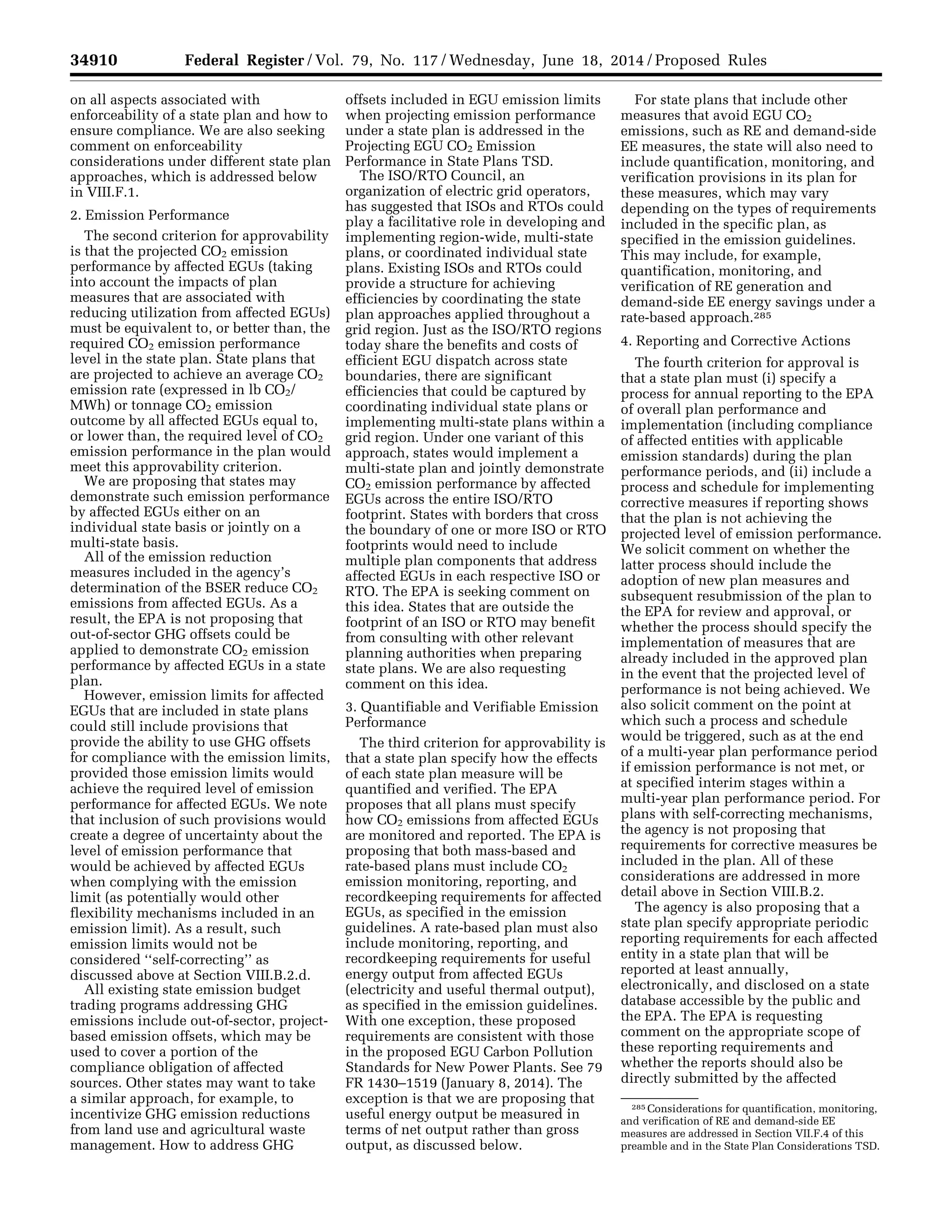 34910 Federal Register / Vol. 79, No. 117 / Wednesday, June 18, 2014 / Proposed Rules
285 Considerations for quantification, monitoring,
and verification of RE and demand-side EE
measures are addressed in Section VII.F.4 of this
preamble and in the State Plan Considerations TSD.
on all aspects associated with
enforceability of a state plan and how to
ensure compliance. We are also seeking
comment on enforceability
considerations under different state plan
approaches, which is addressed below
in VIII.F.1.
2. Emission Performance
The second criterion for approvability
is that the projected CO2 emission
performance by affected EGUs (taking
into account the impacts of plan
measures that are associated with
reducing utilization from affected EGUs)
must be equivalent to, or better than, the
required CO2 emission performance
level in the state plan. State plans that
are projected to achieve an average CO2
emission rate (expressed in lb CO2/
MWh) or tonnage CO2 emission
outcome by all affected EGUs equal to,
or lower than, the required level of CO2
emission performance in the plan would
meet this approvability criterion.
We are proposing that states may
demonstrate such emission performance
by affected EGUs either on an
individual state basis or jointly on a
multi-state basis.
All of the emission reduction
measures included in the agency’s
determination of the BSER reduce CO2
emissions from affected EGUs. As a
result, the EPA is not proposing that
out-of-sector GHG offsets could be
applied to demonstrate CO2 emission
performance by affected EGUs in a state
plan.
However, emission limits for affected
EGUs that are included in state plans
could still include provisions that
provide the ability to use GHG offsets
for compliance with the emission limits,
provided those emission limits would
achieve the required level of emission
performance for affected EGUs. We note
that inclusion of such provisions would
create a degree of uncertainty about the
level of emission performance that
would be achieved by affected EGUs
when complying with the emission
limit (as potentially would other
flexibility mechanisms included in an
emission limit). As a result, such
emission limits would not be
considered ‘‘self-correcting’’ as
discussed above at Section VIII.B.2.d.
All existing state emission budget
trading programs addressing GHG
emissions include out-of-sector, project-
based emission offsets, which may be
used to cover a portion of the
compliance obligation of affected
sources. Other states may want to take
a similar approach, for example, to
incentivize GHG emission reductions
from land use and agricultural waste
management. How to address GHG
offsets included in EGU emission limits
when projecting emission performance
under a state plan is addressed in the
Projecting EGU CO2 Emission
Performance in State Plans TSD.
The ISO/RTO Council, an
organization of electric grid operators,
has suggested that ISOs and RTOs could
play a facilitative role in developing and
implementing region-wide, multi-state
plans, or coordinated individual state
plans. Existing ISOs and RTOs could
provide a structure for achieving
efficiencies by coordinating the state
plan approaches applied throughout a
grid region. Just as the ISO/RTO regions
today share the benefits and costs of
efficient EGU dispatch across state
boundaries, there are significant
efficiencies that could be captured by
coordinating individual state plans or
implementing multi-state plans within a
grid region. Under one variant of this
approach, states would implement a
multi-state plan and jointly demonstrate
CO2 emission performance by affected
EGUs across the entire ISO/RTO
footprint. States with borders that cross
the boundary of one or more ISO or RTO
footprints would need to include
multiple plan components that address
affected EGUs in each respective ISO or
RTO. The EPA is seeking comment on
this idea. States that are outside the
footprint of an ISO or RTO may benefit
from consulting with other relevant
planning authorities when preparing
state plans. We are also requesting
comment on this idea.
3. Quantifiable and Verifiable Emission
Performance
The third criterion for approvability is
that a state plan specify how the effects
of each state plan measure will be
quantified and verified. The EPA
proposes that all plans must specify
how CO2 emissions from affected EGUs
are monitored and reported. The EPA is
proposing that both mass-based and
rate-based plans must include CO2
emission monitoring, reporting, and
recordkeeping requirements for affected
EGUs, as specified in the emission
guidelines. A rate-based plan must also
include monitoring, reporting, and
recordkeeping requirements for useful
energy output from affected EGUs
(electricity and useful thermal output),
as specified in the emission guidelines.
With one exception, these proposed
requirements are consistent with those
in the proposed EGU Carbon Pollution
Standards for New Power Plants. See 79
FR 1430–1519 (January 8, 2014). The
exception is that we are proposing that
useful energy output be measured in
terms of net output rather than gross
output, as discussed below.
For state plans that include other
measures that avoid EGU CO2
emissions, such as RE and demand-side
EE measures, the state will also need to
include quantification, monitoring, and
verification provisions in its plan for
these measures, which may vary
depending on the types of requirements
included in the specific plan, as
specified in the emission guidelines.
This may include, for example,
quantification, monitoring, and
verification of RE generation and
demand-side EE energy savings under a
rate-based approach.285
4. Reporting and Corrective Actions
The fourth criterion for approval is
that a state plan must (i) specify a
process for annual reporting to the EPA
of overall plan performance and
implementation (including compliance
of affected entities with applicable
emission standards) during the plan
performance periods, and (ii) include a
process and schedule for implementing
corrective measures if reporting shows
that the plan is not achieving the
projected level of emission performance.
We solicit comment on whether the
latter process should include the
adoption of new plan measures and
subsequent resubmission of the plan to
the EPA for review and approval, or
whether the process should specify the
implementation of measures that are
already included in the approved plan
in the event that the projected level of
performance is not being achieved. We
also solicit comment on the point at
which such a process and schedule
would be triggered, such as at the end
of a multi-year plan performance period
if emission performance is not met, or
at specified interim stages within a
multi-year plan performance period. For
plans with self-correcting mechanisms,
the agency is not proposing that
requirements for corrective measures be
included in the plan. All of these
considerations are addressed in more
detail above in Section VIII.B.2.
The agency is also proposing that a
state plan specify appropriate periodic
reporting requirements for each affected
entity in a state plan that will be
reported at least annually,
electronically, and disclosed on a state
database accessible by the public and
the EPA. The EPA is requesting
comment on the appropriate scope of
these reporting requirements and
whether the reports should also be
directly submitted by the affected
VerDate Mar<15>2010 22:32 Jun 17, 2014 Jkt 232001 PO 00000 Frm 00082 Fmt 4701 Sfmt 4702 E:FRFM18JNP2.SGM 18JNP2
srobertsonDSK5SPTVN1PRODwithPROPOSALS
 