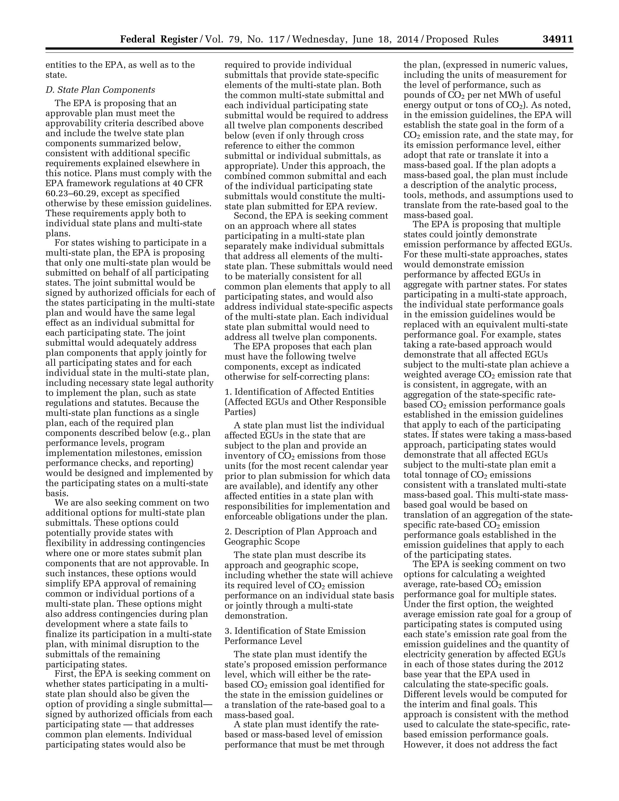 34911Federal Register / Vol. 79, No. 117 / Wednesday, June 18, 2014 / Proposed Rules
entities to the EPA, as well as to the
state.
D. State Plan Components
The EPA is proposing that an
approvable plan must meet the
approvability criteria described above
and include the twelve state plan
components summarized below,
consistent with additional specific
requirements explained elsewhere in
this notice. Plans must comply with the
EPA framework regulations at 40 CFR
60.23–60.29, except as specified
otherwise by these emission guidelines.
These requirements apply both to
individual state plans and multi-state
plans.
For states wishing to participate in a
multi-state plan, the EPA is proposing
that only one multi-state plan would be
submitted on behalf of all participating
states. The joint submittal would be
signed by authorized officials for each of
the states participating in the multi-state
plan and would have the same legal
effect as an individual submittal for
each participating state. The joint
submittal would adequately address
plan components that apply jointly for
all participating states and for each
individual state in the multi-state plan,
including necessary state legal authority
to implement the plan, such as state
regulations and statutes. Because the
multi-state plan functions as a single
plan, each of the required plan
components described below (e.g., plan
performance levels, program
implementation milestones, emission
performance checks, and reporting)
would be designed and implemented by
the participating states on a multi-state
basis.
We are also seeking comment on two
additional options for multi-state plan
submittals. These options could
potentially provide states with
flexibility in addressing contingencies
where one or more states submit plan
components that are not approvable. In
such instances, these options would
simplify EPA approval of remaining
common or individual portions of a
multi-state plan. These options might
also address contingencies during plan
development where a state fails to
finalize its participation in a multi-state
plan, with minimal disruption to the
submittals of the remaining
participating states.
First, the EPA is seeking comment on
whether states participating in a multi-
state plan should also be given the
option of providing a single submittal—
signed by authorized officials from each
participating state — that addresses
common plan elements. Individual
participating states would also be
required to provide individual
submittals that provide state-specific
elements of the multi-state plan. Both
the common multi-state submittal and
each individual participating state
submittal would be required to address
all twelve plan components described
below (even if only through cross
reference to either the common
submittal or individual submittals, as
appropriate). Under this approach, the
combined common submittal and each
of the individual participating state
submittals would constitute the multi-
state plan submitted for EPA review.
Second, the EPA is seeking comment
on an approach where all states
participating in a multi-state plan
separately make individual submittals
that address all elements of the multi-
state plan. These submittals would need
to be materially consistent for all
common plan elements that apply to all
participating states, and would also
address individual state-specific aspects
of the multi-state plan. Each individual
state plan submittal would need to
address all twelve plan components.
The EPA proposes that each plan
must have the following twelve
components, except as indicated
otherwise for self-correcting plans:
1. Identification of Affected Entities
(Affected EGUs and Other Responsible
Parties)
A state plan must list the individual
affected EGUs in the state that are
subject to the plan and provide an
inventory of CO2 emissions from those
units (for the most recent calendar year
prior to plan submission for which data
are available), and identify any other
affected entities in a state plan with
responsibilities for implementation and
enforceable obligations under the plan.
2. Description of Plan Approach and
Geographic Scope
The state plan must describe its
approach and geographic scope,
including whether the state will achieve
its required level of CO2 emission
performance on an individual state basis
or jointly through a multi-state
demonstration.
3. Identification of State Emission
Performance Level
The state plan must identify the
state’s proposed emission performance
level, which will either be the rate-
based CO2 emission goal identified for
the state in the emission guidelines or
a translation of the rate-based goal to a
mass-based goal.
A state plan must identify the rate-
based or mass-based level of emission
performance that must be met through
the plan, (expressed in numeric values,
including the units of measurement for
the level of performance, such as
pounds of CO2 per net MWh of useful
energy output or tons of CO2). As noted,
in the emission guidelines, the EPA will
establish the state goal in the form of a
CO2 emission rate, and the state may, for
its emission performance level, either
adopt that rate or translate it into a
mass-based goal. If the plan adopts a
mass-based goal, the plan must include
a description of the analytic process,
tools, methods, and assumptions used to
translate from the rate-based goal to the
mass-based goal.
The EPA is proposing that multiple
states could jointly demonstrate
emission performance by affected EGUs.
For these multi-state approaches, states
would demonstrate emission
performance by affected EGUs in
aggregate with partner states. For states
participating in a multi-state approach,
the individual state performance goals
in the emission guidelines would be
replaced with an equivalent multi-state
performance goal. For example, states
taking a rate-based approach would
demonstrate that all affected EGUs
subject to the multi-state plan achieve a
weighted average CO2 emission rate that
is consistent, in aggregate, with an
aggregation of the state-specific rate-
based CO2 emission performance goals
established in the emission guidelines
that apply to each of the participating
states. If states were taking a mass-based
approach, participating states would
demonstrate that all affected EGUs
subject to the multi-state plan emit a
total tonnage of CO2 emissions
consistent with a translated multi-state
mass-based goal. This multi-state mass-
based goal would be based on
translation of an aggregation of the state-
specific rate-based CO2 emission
performance goals established in the
emission guidelines that apply to each
of the participating states.
The EPA is seeking comment on two
options for calculating a weighted
average, rate-based CO2 emission
performance goal for multiple states.
Under the first option, the weighted
average emission rate goal for a group of
participating states is computed using
each state’s emission rate goal from the
emission guidelines and the quantity of
electricity generation by affected EGUs
in each of those states during the 2012
base year that the EPA used in
calculating the state-specific goals.
Different levels would be computed for
the interim and final goals. This
approach is consistent with the method
used to calculate the state-specific, rate-
based emission performance goals.
However, it does not address the fact
VerDate Mar<15>2010 22:32 Jun 17, 2014 Jkt 232001 PO 00000 Frm 00083 Fmt 4701 Sfmt 4702 E:FRFM18JNP2.SGM 18JNP2
srobertsonDSK5SPTVN1PRODwithPROPOSALS
 