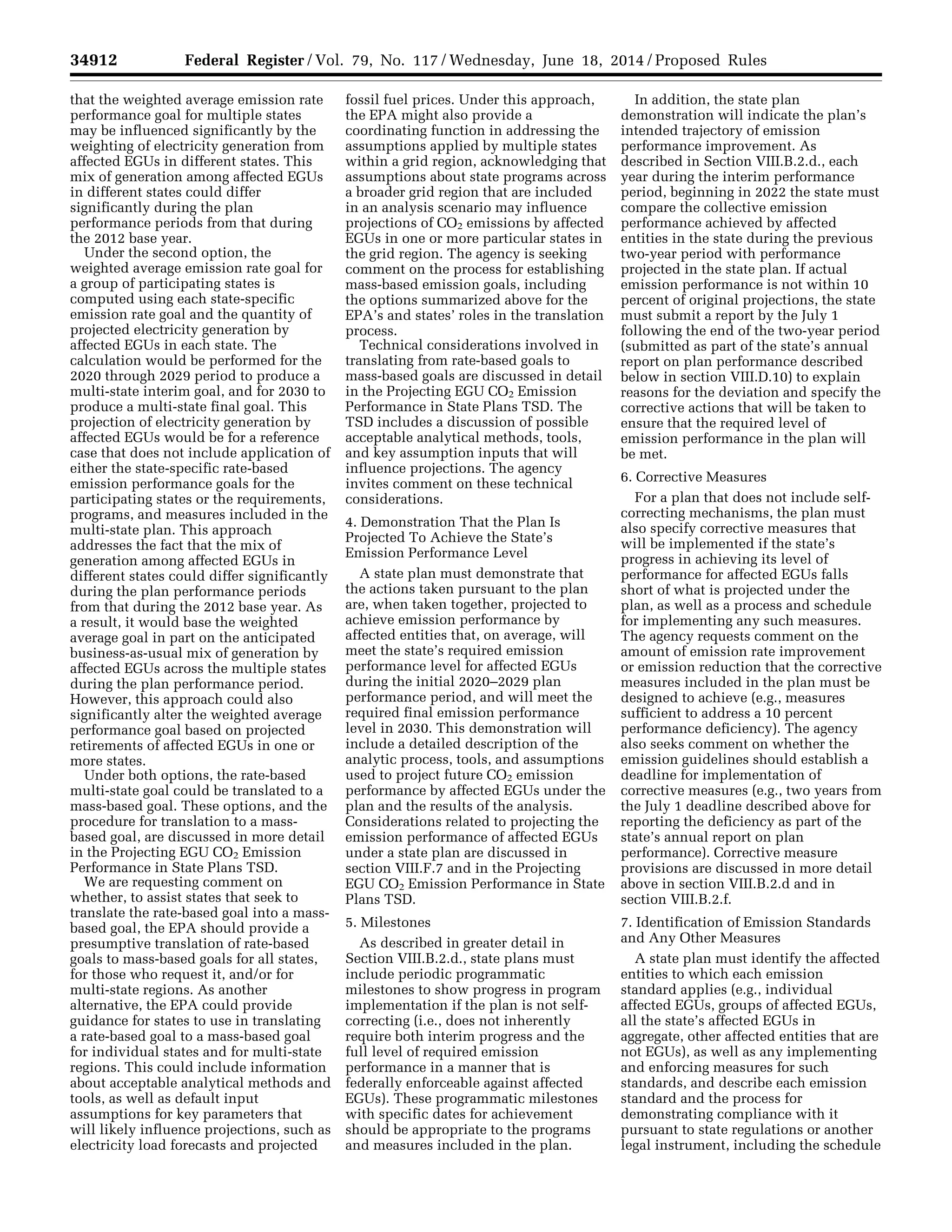 34912 Federal Register / Vol. 79, No. 117 / Wednesday, June 18, 2014 / Proposed Rules
that the weighted average emission rate
performance goal for multiple states
may be influenced significantly by the
weighting of electricity generation from
affected EGUs in different states. This
mix of generation among affected EGUs
in different states could differ
significantly during the plan
performance periods from that during
the 2012 base year.
Under the second option, the
weighted average emission rate goal for
a group of participating states is
computed using each state-specific
emission rate goal and the quantity of
projected electricity generation by
affected EGUs in each state. The
calculation would be performed for the
2020 through 2029 period to produce a
multi-state interim goal, and for 2030 to
produce a multi-state final goal. This
projection of electricity generation by
affected EGUs would be for a reference
case that does not include application of
either the state-specific rate-based
emission performance goals for the
participating states or the requirements,
programs, and measures included in the
multi-state plan. This approach
addresses the fact that the mix of
generation among affected EGUs in
different states could differ significantly
during the plan performance periods
from that during the 2012 base year. As
a result, it would base the weighted
average goal in part on the anticipated
business-as-usual mix of generation by
affected EGUs across the multiple states
during the plan performance period.
However, this approach could also
significantly alter the weighted average
performance goal based on projected
retirements of affected EGUs in one or
more states.
Under both options, the rate-based
multi-state goal could be translated to a
mass-based goal. These options, and the
procedure for translation to a mass-
based goal, are discussed in more detail
in the Projecting EGU CO2 Emission
Performance in State Plans TSD.
We are requesting comment on
whether, to assist states that seek to
translate the rate-based goal into a mass-
based goal, the EPA should provide a
presumptive translation of rate-based
goals to mass-based goals for all states,
for those who request it, and/or for
multi-state regions. As another
alternative, the EPA could provide
guidance for states to use in translating
a rate-based goal to a mass-based goal
for individual states and for multi-state
regions. This could include information
about acceptable analytical methods and
tools, as well as default input
assumptions for key parameters that
will likely influence projections, such as
electricity load forecasts and projected
fossil fuel prices. Under this approach,
the EPA might also provide a
coordinating function in addressing the
assumptions applied by multiple states
within a grid region, acknowledging that
assumptions about state programs across
a broader grid region that are included
in an analysis scenario may influence
projections of CO2 emissions by affected
EGUs in one or more particular states in
the grid region. The agency is seeking
comment on the process for establishing
mass-based emission goals, including
the options summarized above for the
EPA’s and states’ roles in the translation
process.
Technical considerations involved in
translating from rate-based goals to
mass-based goals are discussed in detail
in the Projecting EGU CO2 Emission
Performance in State Plans TSD. The
TSD includes a discussion of possible
acceptable analytical methods, tools,
and key assumption inputs that will
influence projections. The agency
invites comment on these technical
considerations.
4. Demonstration That the Plan Is
Projected To Achieve the State’s
Emission Performance Level
A state plan must demonstrate that
the actions taken pursuant to the plan
are, when taken together, projected to
achieve emission performance by
affected entities that, on average, will
meet the state’s required emission
performance level for affected EGUs
during the initial 2020–2029 plan
performance period, and will meet the
required final emission performance
level in 2030. This demonstration will
include a detailed description of the
analytic process, tools, and assumptions
used to project future CO2 emission
performance by affected EGUs under the
plan and the results of the analysis.
Considerations related to projecting the
emission performance of affected EGUs
under a state plan are discussed in
section VIII.F.7 and in the Projecting
EGU CO2 Emission Performance in State
Plans TSD.
5. Milestones
As described in greater detail in
Section VIII.B.2.d., state plans must
include periodic programmatic
milestones to show progress in program
implementation if the plan is not self-
correcting (i.e., does not inherently
require both interim progress and the
full level of required emission
performance in a manner that is
federally enforceable against affected
EGUs). These programmatic milestones
with specific dates for achievement
should be appropriate to the programs
and measures included in the plan.
In addition, the state plan
demonstration will indicate the plan’s
intended trajectory of emission
performance improvement. As
described in Section VIII.B.2.d., each
year during the interim performance
period, beginning in 2022 the state must
compare the collective emission
performance achieved by affected
entities in the state during the previous
two-year period with performance
projected in the state plan. If actual
emission performance is not within 10
percent of original projections, the state
must submit a report by the July 1
following the end of the two-year period
(submitted as part of the state’s annual
report on plan performance described
below in section VIII.D.10) to explain
reasons for the deviation and specify the
corrective actions that will be taken to
ensure that the required level of
emission performance in the plan will
be met.
6. Corrective Measures
For a plan that does not include self-
correcting mechanisms, the plan must
also specify corrective measures that
will be implemented if the state’s
progress in achieving its level of
performance for affected EGUs falls
short of what is projected under the
plan, as well as a process and schedule
for implementing any such measures.
The agency requests comment on the
amount of emission rate improvement
or emission reduction that the corrective
measures included in the plan must be
designed to achieve (e.g., measures
sufficient to address a 10 percent
performance deficiency). The agency
also seeks comment on whether the
emission guidelines should establish a
deadline for implementation of
corrective measures (e.g., two years from
the July 1 deadline described above for
reporting the deficiency as part of the
state’s annual report on plan
performance). Corrective measure
provisions are discussed in more detail
above in section VIII.B.2.d and in
section VIII.B.2.f.
7. Identification of Emission Standards
and Any Other Measures
A state plan must identify the affected
entities to which each emission
standard applies (e.g., individual
affected EGUs, groups of affected EGUs,
all the state’s affected EGUs in
aggregate, other affected entities that are
not EGUs), as well as any implementing
and enforcing measures for such
standards, and describe each emission
standard and the process for
demonstrating compliance with it
pursuant to state regulations or another
legal instrument, including the schedule
VerDate Mar<15>2010 22:32 Jun 17, 2014 Jkt 232001 PO 00000 Frm 00084 Fmt 4701 Sfmt 4702 E:FRFM18JNP2.SGM 18JNP2
srobertsonDSK5SPTVN1PRODwithPROPOSALS
 