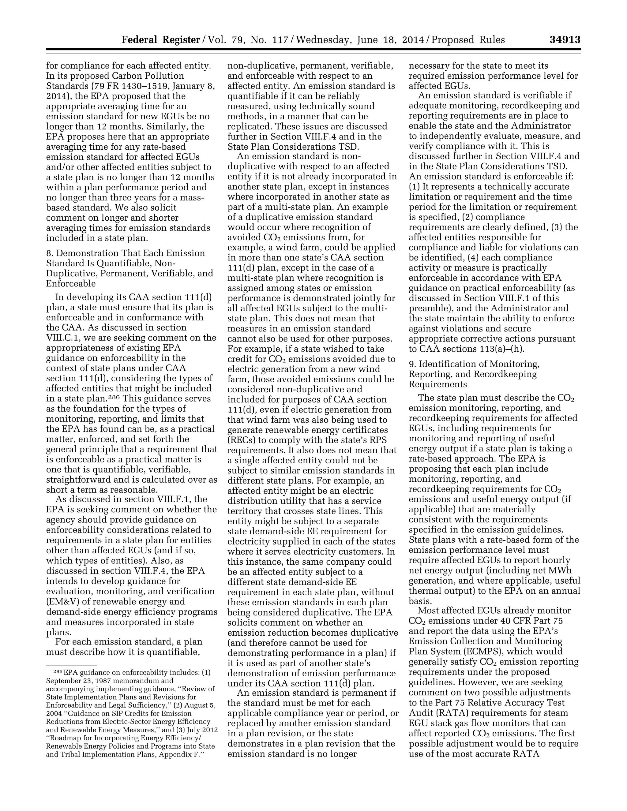 34913Federal Register / Vol. 79, No. 117 / Wednesday, June 18, 2014 / Proposed Rules
286 EPA guidance on enforceability includes: (1)
September 23, 1987 memorandum and
accompanying implementing guidance, ‘‘Review of
State Implementation Plans and Revisions for
Enforceability and Legal Sufficiency,’’ (2) August 5,
2004 ‘‘Guidance on SIP Credits for Emission
Reductions from Electric-Sector Energy Efficiency
and Renewable Energy Measures,’’ and (3) July 2012
‘‘Roadmap for Incorporating Energy Efficiency/
Renewable Energy Policies and Programs into State
and Tribal Implementation Plans, Appendix F.’’
for compliance for each affected entity.
In its proposed Carbon Pollution
Standards (79 FR 1430–1519, January 8,
2014), the EPA proposed that the
appropriate averaging time for an
emission standard for new EGUs be no
longer than 12 months. Similarly, the
EPA proposes here that an appropriate
averaging time for any rate-based
emission standard for affected EGUs
and/or other affected entities subject to
a state plan is no longer than 12 months
within a plan performance period and
no longer than three years for a mass-
based standard. We also solicit
comment on longer and shorter
averaging times for emission standards
included in a state plan.
8. Demonstration That Each Emission
Standard Is Quantifiable, Non-
Duplicative, Permanent, Verifiable, and
Enforceable
In developing its CAA section 111(d)
plan, a state must ensure that its plan is
enforceable and in conformance with
the CAA. As discussed in section
VIII.C.1, we are seeking comment on the
appropriateness of existing EPA
guidance on enforceability in the
context of state plans under CAA
section 111(d), considering the types of
affected entities that might be included
in a state plan.286 This guidance serves
as the foundation for the types of
monitoring, reporting, and limits that
the EPA has found can be, as a practical
matter, enforced, and set forth the
general principle that a requirement that
is enforceable as a practical matter is
one that is quantifiable, verifiable,
straightforward and is calculated over as
short a term as reasonable.
As discussed in section VIII.F.1, the
EPA is seeking comment on whether the
agency should provide guidance on
enforceability considerations related to
requirements in a state plan for entities
other than affected EGUs (and if so,
which types of entities). Also, as
discussed in section VIII.F.4, the EPA
intends to develop guidance for
evaluation, monitoring, and verification
(EM&V) of renewable energy and
demand-side energy efficiency programs
and measures incorporated in state
plans.
For each emission standard, a plan
must describe how it is quantifiable,
non-duplicative, permanent, verifiable,
and enforceable with respect to an
affected entity. An emission standard is
quantifiable if it can be reliably
measured, using technically sound
methods, in a manner that can be
replicated. These issues are discussed
further in Section VIII.F.4 and in the
State Plan Considerations TSD.
An emission standard is non-
duplicative with respect to an affected
entity if it is not already incorporated in
another state plan, except in instances
where incorporated in another state as
part of a multi-state plan. An example
of a duplicative emission standard
would occur where recognition of
avoided CO2 emissions from, for
example, a wind farm, could be applied
in more than one state’s CAA section
111(d) plan, except in the case of a
multi-state plan where recognition is
assigned among states or emission
performance is demonstrated jointly for
all affected EGUs subject to the multi-
state plan. This does not mean that
measures in an emission standard
cannot also be used for other purposes.
For example, if a state wished to take
credit for CO2 emissions avoided due to
electric generation from a new wind
farm, those avoided emissions could be
considered non-duplicative and
included for purposes of CAA section
111(d), even if electric generation from
that wind farm was also being used to
generate renewable energy certificates
(RECs) to comply with the state’s RPS
requirements. It also does not mean that
a single affected entity could not be
subject to similar emission standards in
different state plans. For example, an
affected entity might be an electric
distribution utility that has a service
territory that crosses state lines. This
entity might be subject to a separate
state demand-side EE requirement for
electricity supplied in each of the states
where it serves electricity customers. In
this instance, the same company could
be an affected entity subject to a
different state demand-side EE
requirement in each state plan, without
these emission standards in each plan
being considered duplicative. The EPA
solicits comment on whether an
emission reduction becomes duplicative
(and therefore cannot be used for
demonstrating performance in a plan) if
it is used as part of another state’s
demonstration of emission performance
under its CAA section 111(d) plan.
An emission standard is permanent if
the standard must be met for each
applicable compliance year or period, or
replaced by another emission standard
in a plan revision, or the state
demonstrates in a plan revision that the
emission standard is no longer
necessary for the state to meet its
required emission performance level for
affected EGUs.
An emission standard is verifiable if
adequate monitoring, recordkeeping and
reporting requirements are in place to
enable the state and the Administrator
to independently evaluate, measure, and
verify compliance with it. This is
discussed further in Section VIII.F.4 and
in the State Plan Considerations TSD.
An emission standard is enforceable if:
(1) It represents a technically accurate
limitation or requirement and the time
period for the limitation or requirement
is specified, (2) compliance
requirements are clearly defined, (3) the
affected entities responsible for
compliance and liable for violations can
be identified, (4) each compliance
activity or measure is practically
enforceable in accordance with EPA
guidance on practical enforceability (as
discussed in Section VIII.F.1 of this
preamble), and the Administrator and
the state maintain the ability to enforce
against violations and secure
appropriate corrective actions pursuant
to CAA sections 113(a)–(h).
9. Identification of Monitoring,
Reporting, and Recordkeeping
Requirements
The state plan must describe the CO2
emission monitoring, reporting, and
recordkeeping requirements for affected
EGUs, including requirements for
monitoring and reporting of useful
energy output if a state plan is taking a
rate-based approach. The EPA is
proposing that each plan include
monitoring, reporting, and
recordkeeping requirements for CO2
emissions and useful energy output (if
applicable) that are materially
consistent with the requirements
specified in the emission guidelines.
State plans with a rate-based form of the
emission performance level must
require affected EGUs to report hourly
net energy output (including net MWh
generation, and where applicable, useful
thermal output) to the EPA on an annual
basis.
Most affected EGUs already monitor
CO2 emissions under 40 CFR Part 75
and report the data using the EPA’s
Emission Collection and Monitoring
Plan System (ECMPS), which would
generally satisfy CO2 emission reporting
requirements under the proposed
guidelines. However, we are seeking
comment on two possible adjustments
to the Part 75 Relative Accuracy Test
Audit (RATA) requirements for steam
EGU stack gas flow monitors that can
affect reported CO2 emissions. The first
possible adjustment would be to require
use of the most accurate RATA
VerDate Mar<15>2010 22:32 Jun 17, 2014 Jkt 232001 PO 00000 Frm 00085 Fmt 4701 Sfmt 4702 E:FRFM18JNP2.SGM 18JNP2
srobertsonDSK5SPTVN1PRODwithPROPOSALS
 