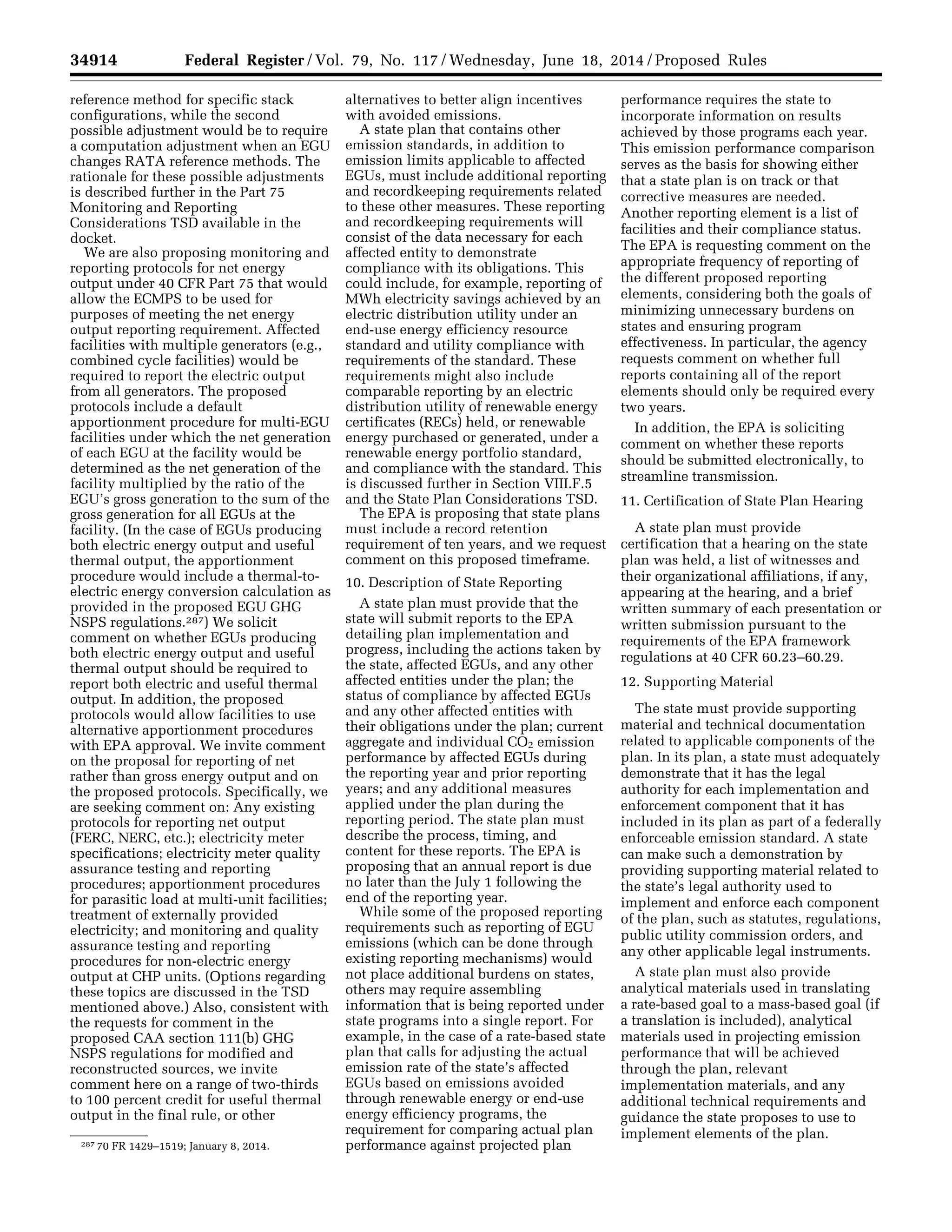 34914 Federal Register / Vol. 79, No. 117 / Wednesday, June 18, 2014 / Proposed Rules
287 70 FR 1429–1519; January 8, 2014.
reference method for specific stack
configurations, while the second
possible adjustment would be to require
a computation adjustment when an EGU
changes RATA reference methods. The
rationale for these possible adjustments
is described further in the Part 75
Monitoring and Reporting
Considerations TSD available in the
docket.
We are also proposing monitoring and
reporting protocols for net energy
output under 40 CFR Part 75 that would
allow the ECMPS to be used for
purposes of meeting the net energy
output reporting requirement. Affected
facilities with multiple generators (e.g.,
combined cycle facilities) would be
required to report the electric output
from all generators. The proposed
protocols include a default
apportionment procedure for multi-EGU
facilities under which the net generation
of each EGU at the facility would be
determined as the net generation of the
facility multiplied by the ratio of the
EGU’s gross generation to the sum of the
gross generation for all EGUs at the
facility. (In the case of EGUs producing
both electric energy output and useful
thermal output, the apportionment
procedure would include a thermal-to-
electric energy conversion calculation as
provided in the proposed EGU GHG
NSPS regulations.287) We solicit
comment on whether EGUs producing
both electric energy output and useful
thermal output should be required to
report both electric and useful thermal
output. In addition, the proposed
protocols would allow facilities to use
alternative apportionment procedures
with EPA approval. We invite comment
on the proposal for reporting of net
rather than gross energy output and on
the proposed protocols. Specifically, we
are seeking comment on: Any existing
protocols for reporting net output
(FERC, NERC, etc.); electricity meter
specifications; electricity meter quality
assurance testing and reporting
procedures; apportionment procedures
for parasitic load at multi-unit facilities;
treatment of externally provided
electricity; and monitoring and quality
assurance testing and reporting
procedures for non-electric energy
output at CHP units. (Options regarding
these topics are discussed in the TSD
mentioned above.) Also, consistent with
the requests for comment in the
proposed CAA section 111(b) GHG
NSPS regulations for modified and
reconstructed sources, we invite
comment here on a range of two-thirds
to 100 percent credit for useful thermal
output in the final rule, or other
alternatives to better align incentives
with avoided emissions.
A state plan that contains other
emission standards, in addition to
emission limits applicable to affected
EGUs, must include additional reporting
and recordkeeping requirements related
to these other measures. These reporting
and recordkeeping requirements will
consist of the data necessary for each
affected entity to demonstrate
compliance with its obligations. This
could include, for example, reporting of
MWh electricity savings achieved by an
electric distribution utility under an
end-use energy efficiency resource
standard and utility compliance with
requirements of the standard. These
requirements might also include
comparable reporting by an electric
distribution utility of renewable energy
certificates (RECs) held, or renewable
energy purchased or generated, under a
renewable energy portfolio standard,
and compliance with the standard. This
is discussed further in Section VIII.F.5
and the State Plan Considerations TSD.
The EPA is proposing that state plans
must include a record retention
requirement of ten years, and we request
comment on this proposed timeframe.
10. Description of State Reporting
A state plan must provide that the
state will submit reports to the EPA
detailing plan implementation and
progress, including the actions taken by
the state, affected EGUs, and any other
affected entities under the plan; the
status of compliance by affected EGUs
and any other affected entities with
their obligations under the plan; current
aggregate and individual CO2 emission
performance by affected EGUs during
the reporting year and prior reporting
years; and any additional measures
applied under the plan during the
reporting period. The state plan must
describe the process, timing, and
content for these reports. The EPA is
proposing that an annual report is due
no later than the July 1 following the
end of the reporting year.
While some of the proposed reporting
requirements such as reporting of EGU
emissions (which can be done through
existing reporting mechanisms) would
not place additional burdens on states,
others may require assembling
information that is being reported under
state programs into a single report. For
example, in the case of a rate-based state
plan that calls for adjusting the actual
emission rate of the state’s affected
EGUs based on emissions avoided
through renewable energy or end-use
energy efficiency programs, the
requirement for comparing actual plan
performance against projected plan
performance requires the state to
incorporate information on results
achieved by those programs each year.
This emission performance comparison
serves as the basis for showing either
that a state plan is on track or that
corrective measures are needed.
Another reporting element is a list of
facilities and their compliance status.
The EPA is requesting comment on the
appropriate frequency of reporting of
the different proposed reporting
elements, considering both the goals of
minimizing unnecessary burdens on
states and ensuring program
effectiveness. In particular, the agency
requests comment on whether full
reports containing all of the report
elements should only be required every
two years.
In addition, the EPA is soliciting
comment on whether these reports
should be submitted electronically, to
streamline transmission.
11. Certification of State Plan Hearing
A state plan must provide
certification that a hearing on the state
plan was held, a list of witnesses and
their organizational affiliations, if any,
appearing at the hearing, and a brief
written summary of each presentation or
written submission pursuant to the
requirements of the EPA framework
regulations at 40 CFR 60.23–60.29.
12. Supporting Material
The state must provide supporting
material and technical documentation
related to applicable components of the
plan. In its plan, a state must adequately
demonstrate that it has the legal
authority for each implementation and
enforcement component that it has
included in its plan as part of a federally
enforceable emission standard. A state
can make such a demonstration by
providing supporting material related to
the state’s legal authority used to
implement and enforce each component
of the plan, such as statutes, regulations,
public utility commission orders, and
any other applicable legal instruments.
A state plan must also provide
analytical materials used in translating
a rate-based goal to a mass-based goal (if
a translation is included), analytical
materials used in projecting emission
performance that will be achieved
through the plan, relevant
implementation materials, and any
additional technical requirements and
guidance the state proposes to use to
implement elements of the plan.
VerDate Mar<15>2010 22:32 Jun 17, 2014 Jkt 232001 PO 00000 Frm 00086 Fmt 4701 Sfmt 4702 E:FRFM18JNP2.SGM 18JNP2
srobertsonDSK5SPTVN1PRODwithPROPOSALS
 