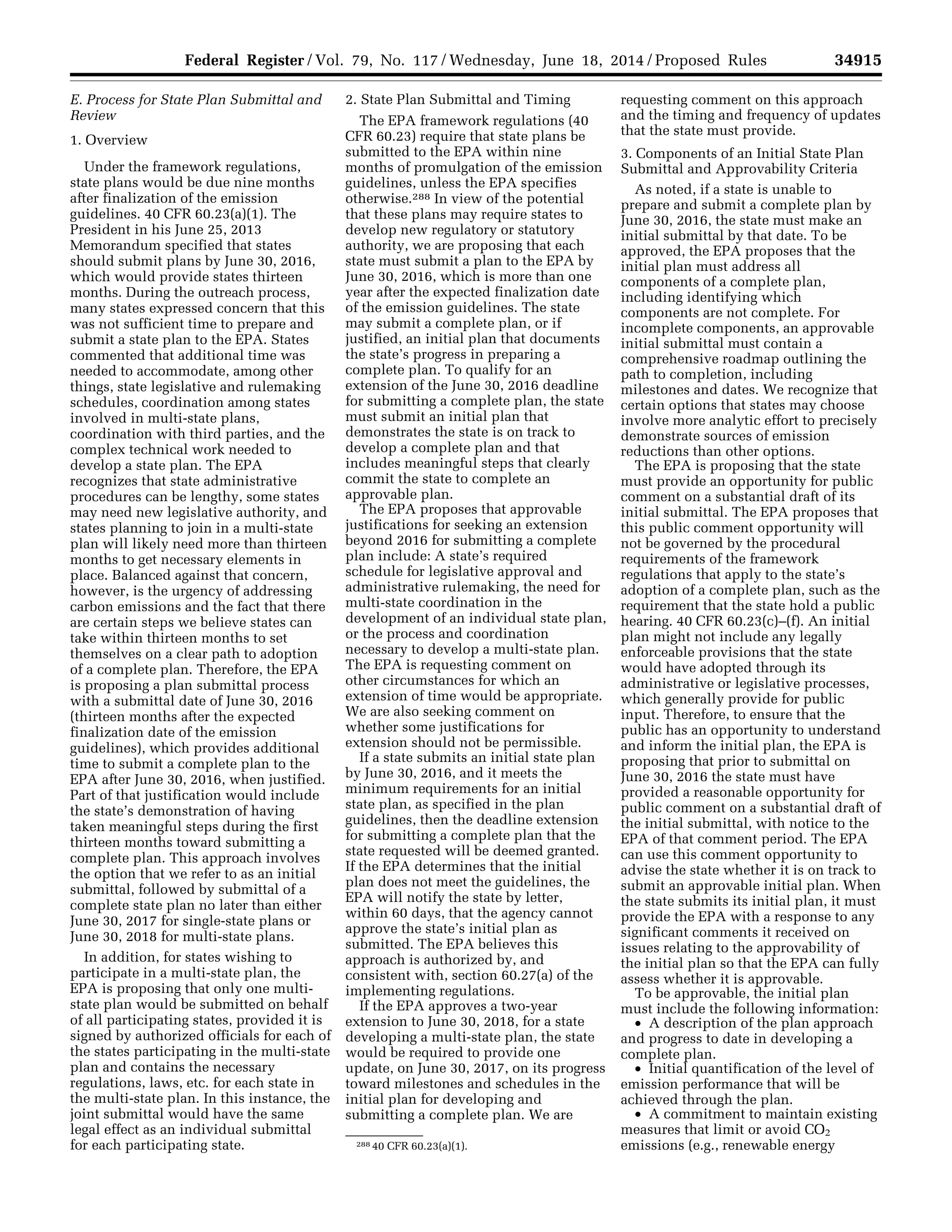 34915Federal Register / Vol. 79, No. 117 / Wednesday, June 18, 2014 / Proposed Rules
288 40 CFR 60.23(a)(1).
E. Process for State Plan Submittal and
Review
1. Overview
Under the framework regulations,
state plans would be due nine months
after finalization of the emission
guidelines. 40 CFR 60.23(a)(1). The
President in his June 25, 2013
Memorandum specified that states
should submit plans by June 30, 2016,
which would provide states thirteen
months. During the outreach process,
many states expressed concern that this
was not sufficient time to prepare and
submit a state plan to the EPA. States
commented that additional time was
needed to accommodate, among other
things, state legislative and rulemaking
schedules, coordination among states
involved in multi-state plans,
coordination with third parties, and the
complex technical work needed to
develop a state plan. The EPA
recognizes that state administrative
procedures can be lengthy, some states
may need new legislative authority, and
states planning to join in a multi-state
plan will likely need more than thirteen
months to get necessary elements in
place. Balanced against that concern,
however, is the urgency of addressing
carbon emissions and the fact that there
are certain steps we believe states can
take within thirteen months to set
themselves on a clear path to adoption
of a complete plan. Therefore, the EPA
is proposing a plan submittal process
with a submittal date of June 30, 2016
(thirteen months after the expected
finalization date of the emission
guidelines), which provides additional
time to submit a complete plan to the
EPA after June 30, 2016, when justified.
Part of that justification would include
the state’s demonstration of having
taken meaningful steps during the first
thirteen months toward submitting a
complete plan. This approach involves
the option that we refer to as an initial
submittal, followed by submittal of a
complete state plan no later than either
June 30, 2017 for single-state plans or
June 30, 2018 for multi-state plans.
In addition, for states wishing to
participate in a multi-state plan, the
EPA is proposing that only one multi-
state plan would be submitted on behalf
of all participating states, provided it is
signed by authorized officials for each of
the states participating in the multi-state
plan and contains the necessary
regulations, laws, etc. for each state in
the multi-state plan. In this instance, the
joint submittal would have the same
legal effect as an individual submittal
for each participating state.
2. State Plan Submittal and Timing
The EPA framework regulations (40
CFR 60.23) require that state plans be
submitted to the EPA within nine
months of promulgation of the emission
guidelines, unless the EPA specifies
otherwise.288 In view of the potential
that these plans may require states to
develop new regulatory or statutory
authority, we are proposing that each
state must submit a plan to the EPA by
June 30, 2016, which is more than one
year after the expected finalization date
of the emission guidelines. The state
may submit a complete plan, or if
justified, an initial plan that documents
the state’s progress in preparing a
complete plan. To qualify for an
extension of the June 30, 2016 deadline
for submitting a complete plan, the state
must submit an initial plan that
demonstrates the state is on track to
develop a complete plan and that
includes meaningful steps that clearly
commit the state to complete an
approvable plan.
The EPA proposes that approvable
justifications for seeking an extension
beyond 2016 for submitting a complete
plan include: A state’s required
schedule for legislative approval and
administrative rulemaking, the need for
multi-state coordination in the
development of an individual state plan,
or the process and coordination
necessary to develop a multi-state plan.
The EPA is requesting comment on
other circumstances for which an
extension of time would be appropriate.
We are also seeking comment on
whether some justifications for
extension should not be permissible.
If a state submits an initial state plan
by June 30, 2016, and it meets the
minimum requirements for an initial
state plan, as specified in the plan
guidelines, then the deadline extension
for submitting a complete plan that the
state requested will be deemed granted.
If the EPA determines that the initial
plan does not meet the guidelines, the
EPA will notify the state by letter,
within 60 days, that the agency cannot
approve the state’s initial plan as
submitted. The EPA believes this
approach is authorized by, and
consistent with, section 60.27(a) of the
implementing regulations.
If the EPA approves a two-year
extension to June 30, 2018, for a state
developing a multi-state plan, the state
would be required to provide one
update, on June 30, 2017, on its progress
toward milestones and schedules in the
initial plan for developing and
submitting a complete plan. We are
requesting comment on this approach
and the timing and frequency of updates
that the state must provide.
3. Components of an Initial State Plan
Submittal and Approvability Criteria
As noted, if a state is unable to
prepare and submit a complete plan by
June 30, 2016, the state must make an
initial submittal by that date. To be
approved, the EPA proposes that the
initial plan must address all
components of a complete plan,
including identifying which
components are not complete. For
incomplete components, an approvable
initial submittal must contain a
comprehensive roadmap outlining the
path to completion, including
milestones and dates. We recognize that
certain options that states may choose
involve more analytic effort to precisely
demonstrate sources of emission
reductions than other options.
The EPA is proposing that the state
must provide an opportunity for public
comment on a substantial draft of its
initial submittal. The EPA proposes that
this public comment opportunity will
not be governed by the procedural
requirements of the framework
regulations that apply to the state’s
adoption of a complete plan, such as the
requirement that the state hold a public
hearing. 40 CFR 60.23(c)–(f). An initial
plan might not include any legally
enforceable provisions that the state
would have adopted through its
administrative or legislative processes,
which generally provide for public
input. Therefore, to ensure that the
public has an opportunity to understand
and inform the initial plan, the EPA is
proposing that prior to submittal on
June 30, 2016 the state must have
provided a reasonable opportunity for
public comment on a substantial draft of
the initial submittal, with notice to the
EPA of that comment period. The EPA
can use this comment opportunity to
advise the state whether it is on track to
submit an approvable initial plan. When
the state submits its initial plan, it must
provide the EPA with a response to any
significant comments it received on
issues relating to the approvability of
the initial plan so that the EPA can fully
assess whether it is approvable.
To be approvable, the initial plan
must include the following information:
• A description of the plan approach
and progress to date in developing a
complete plan.
• Initial quantification of the level of
emission performance that will be
achieved through the plan.
• A commitment to maintain existing
measures that limit or avoid CO2
emissions (e.g., renewable energy
VerDate Mar<15>2010 22:32 Jun 17, 2014 Jkt 232001 PO 00000 Frm 00087 Fmt 4701 Sfmt 4702 E:FRFM18JNP2.SGM 18JNP2
srobertsonDSK5SPTVN1PRODwithPROPOSALS
 