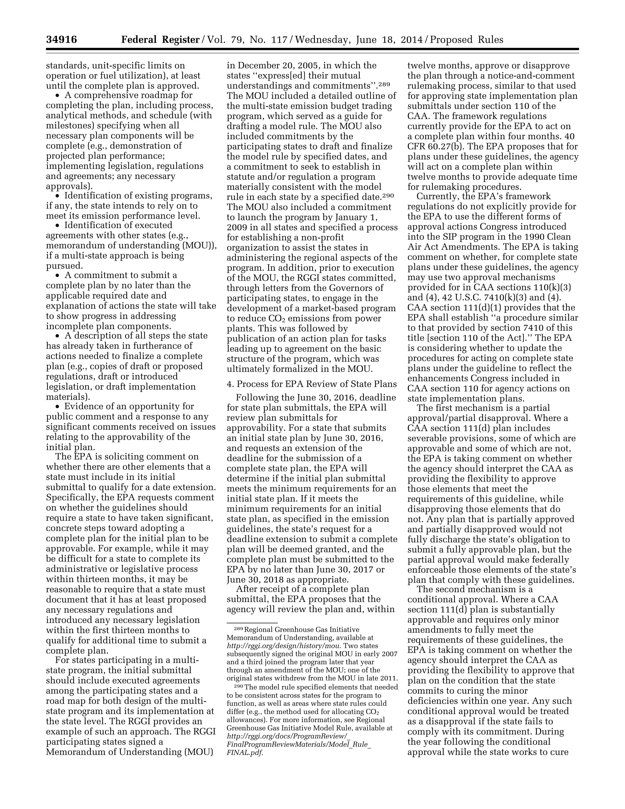 34916 Federal Register / Vol. 79, No. 117 / Wednesday, June 18, 2014 / Proposed Rules
289 Regional Greenhouse Gas Initiative
Memorandum of Understanding, available at
http://rggi.org/design/history/mou. Two states
subsequently signed the original MOU in early 2007
and a third joined the program later that year
through an amendment of the MOU; one of the
original states withdrew from the MOU in late 2011.
290 The model rule specified elements that needed
to be consistent across states for the program to
function, as well as areas where state rules could
differ (e.g., the method used for allocating CO2
allowances). For more information, see Regional
Greenhouse Gas Initiative Model Rule, available at
http://rggi.org/docs/ProgramReview/_
FinalProgramReviewMaterials/Model_Rule_
FINAL.pdf.
standards, unit-specific limits on
operation or fuel utilization), at least
until the complete plan is approved.
• A comprehensive roadmap for
completing the plan, including process,
analytical methods, and schedule (with
milestones) specifying when all
necessary plan components will be
complete (e.g., demonstration of
projected plan performance;
implementing legislation, regulations
and agreements; any necessary
approvals).
• Identification of existing programs,
if any, the state intends to rely on to
meet its emission performance level.
• Identification of executed
agreements with other states (e.g.,
memorandum of understanding (MOU)),
if a multi-state approach is being
pursued.
• A commitment to submit a
complete plan by no later than the
applicable required date and
explanation of actions the state will take
to show progress in addressing
incomplete plan components.
• A description of all steps the state
has already taken in furtherance of
actions needed to finalize a complete
plan (e.g., copies of draft or proposed
regulations, draft or introduced
legislation, or draft implementation
materials).
• Evidence of an opportunity for
public comment and a response to any
significant comments received on issues
relating to the approvability of the
initial plan.
The EPA is soliciting comment on
whether there are other elements that a
state must include in its initial
submittal to qualify for a date extension.
Specifically, the EPA requests comment
on whether the guidelines should
require a state to have taken significant,
concrete steps toward adopting a
complete plan for the initial plan to be
approvable. For example, while it may
be difficult for a state to complete its
administrative or legislative process
within thirteen months, it may be
reasonable to require that a state must
document that it has at least proposed
any necessary regulations and
introduced any necessary legislation
within the first thirteen months to
qualify for additional time to submit a
complete plan.
For states participating in a multi-
state program, the initial submittal
should include executed agreements
among the participating states and a
road map for both design of the multi-
state program and its implementation at
the state level. The RGGI provides an
example of such an approach. The RGGI
participating states signed a
Memorandum of Understanding (MOU)
in December 20, 2005, in which the
states ‘‘express[ed] their mutual
understandings and commitments’’.289
The MOU included a detailed outline of
the multi-state emission budget trading
program, which served as a guide for
drafting a model rule. The MOU also
included commitments by the
participating states to draft and finalize
the model rule by specified dates, and
a commitment to seek to establish in
statute and/or regulation a program
materially consistent with the model
rule in each state by a specified date.290
The MOU also included a commitment
to launch the program by January 1,
2009 in all states and specified a process
for establishing a non-profit
organization to assist the states in
administering the regional aspects of the
program. In addition, prior to execution
of the MOU, the RGGI states committed,
through letters from the Governors of
participating states, to engage in the
development of a market-based program
to reduce CO2 emissions from power
plants. This was followed by
publication of an action plan for tasks
leading up to agreement on the basic
structure of the program, which was
ultimately formalized in the MOU.
4. Process for EPA Review of State Plans
Following the June 30, 2016, deadline
for state plan submittals, the EPA will
review plan submittals for
approvability. For a state that submits
an initial state plan by June 30, 2016,
and requests an extension of the
deadline for the submission of a
complete state plan, the EPA will
determine if the initial plan submittal
meets the minimum requirements for an
initial state plan. If it meets the
minimum requirements for an initial
state plan, as specified in the emission
guidelines, the state’s request for a
deadline extension to submit a complete
plan will be deemed granted, and the
complete plan must be submitted to the
EPA by no later than June 30, 2017 or
June 30, 2018 as appropriate.
After receipt of a complete plan
submittal, the EPA proposes that the
agency will review the plan and, within
twelve months, approve or disapprove
the plan through a notice-and-comment
rulemaking process, similar to that used
for approving state implementation plan
submittals under section 110 of the
CAA. The framework regulations
currently provide for the EPA to act on
a complete plan within four months. 40
CFR 60.27(b). The EPA proposes that for
plans under these guidelines, the agency
will act on a complete plan within
twelve months to provide adequate time
for rulemaking procedures.
Currently, the EPA’s framework
regulations do not explicitly provide for
the EPA to use the different forms of
approval actions Congress introduced
into the SIP program in the 1990 Clean
Air Act Amendments. The EPA is taking
comment on whether, for complete state
plans under these guidelines, the agency
may use two approval mechanisms
provided for in CAA sections 110(k)(3)
and (4), 42 U.S.C. 7410(k)(3) and (4).
CAA section 111(d)(1) provides that the
EPA shall establish ‘‘a procedure similar
to that provided by section 7410 of this
title [section 110 of the Act].’’ The EPA
is considering whether to update the
procedures for acting on complete state
plans under the guideline to reflect the
enhancements Congress included in
CAA section 110 for agency actions on
state implementation plans.
The first mechanism is a partial
approval/partial disapproval. Where a
CAA section 111(d) plan includes
severable provisions, some of which are
approvable and some of which are not,
the EPA is taking comment on whether
the agency should interpret the CAA as
providing the flexibility to approve
those elements that meet the
requirements of this guideline, while
disapproving those elements that do
not. Any plan that is partially approved
and partially disapproved would not
fully discharge the state’s obligation to
submit a fully approvable plan, but the
partial approval would make federally
enforceable those elements of the state’s
plan that comply with these guidelines.
The second mechanism is a
conditional approval. Where a CAA
section 111(d) plan is substantially
approvable and requires only minor
amendments to fully meet the
requirements of these guidelines, the
EPA is taking comment on whether the
agency should interpret the CAA as
providing the flexibility to approve that
plan on the condition that the state
commits to curing the minor
deficiencies within one year. Any such
conditional approval would be treated
as a disapproval if the state fails to
comply with its commitment. During
the year following the conditional
approval while the state works to cure
VerDate Mar<15>2010 22:32 Jun 17, 2014 Jkt 232001 PO 00000 Frm 00088 Fmt 4701 Sfmt 4702 E:FRFM18JNP2.SGM 18JNP2
srobertsonDSK5SPTVN1PRODwithPROPOSALS
 