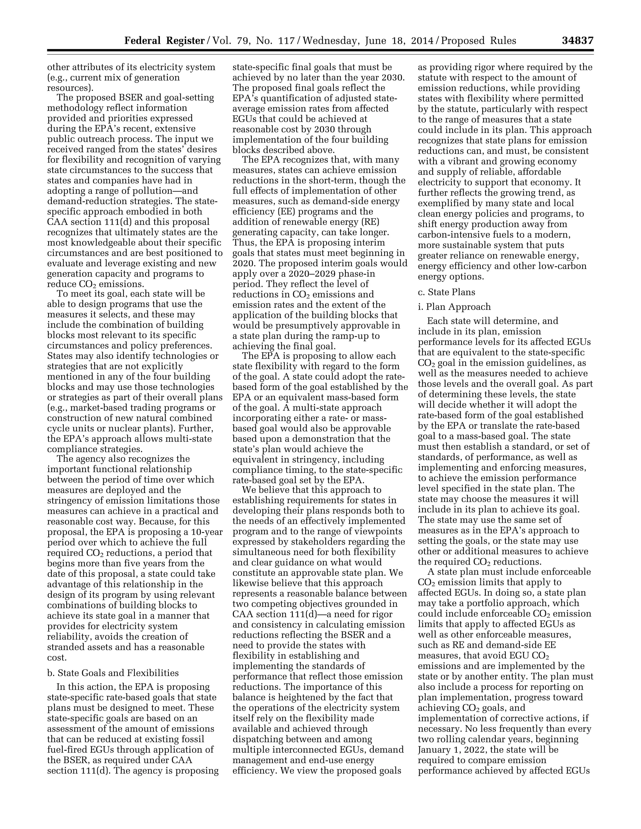34837Federal Register / Vol. 79, No. 117 / Wednesday, June 18, 2014 / Proposed Rules
other attributes of its electricity system
(e.g., current mix of generation
resources).
The proposed BSER and goal-setting
methodology reflect information
provided and priorities expressed
during the EPA’s recent, extensive
public outreach process. The input we
received ranged from the states’ desires
for flexibility and recognition of varying
state circumstances to the success that
states and companies have had in
adopting a range of pollution—and
demand-reduction strategies. The state-
specific approach embodied in both
CAA section 111(d) and this proposal
recognizes that ultimately states are the
most knowledgeable about their specific
circumstances and are best positioned to
evaluate and leverage existing and new
generation capacity and programs to
reduce CO2 emissions.
To meet its goal, each state will be
able to design programs that use the
measures it selects, and these may
include the combination of building
blocks most relevant to its specific
circumstances and policy preferences.
States may also identify technologies or
strategies that are not explicitly
mentioned in any of the four building
blocks and may use those technologies
or strategies as part of their overall plans
(e.g., market-based trading programs or
construction of new natural combined
cycle units or nuclear plants). Further,
the EPA’s approach allows multi-state
compliance strategies.
The agency also recognizes the
important functional relationship
between the period of time over which
measures are deployed and the
stringency of emission limitations those
measures can achieve in a practical and
reasonable cost way. Because, for this
proposal, the EPA is proposing a 10-year
period over which to achieve the full
required CO2 reductions, a period that
begins more than five years from the
date of this proposal, a state could take
advantage of this relationship in the
design of its program by using relevant
combinations of building blocks to
achieve its state goal in a manner that
provides for electricity system
reliability, avoids the creation of
stranded assets and has a reasonable
cost.
b. State Goals and Flexibilities
In this action, the EPA is proposing
state-specific rate-based goals that state
plans must be designed to meet. These
state-specific goals are based on an
assessment of the amount of emissions
that can be reduced at existing fossil
fuel-fired EGUs through application of
the BSER, as required under CAA
section 111(d). The agency is proposing
state-specific final goals that must be
achieved by no later than the year 2030.
The proposed final goals reflect the
EPA’s quantification of adjusted state-
average emission rates from affected
EGUs that could be achieved at
reasonable cost by 2030 through
implementation of the four building
blocks described above.
The EPA recognizes that, with many
measures, states can achieve emission
reductions in the short-term, though the
full effects of implementation of other
measures, such as demand-side energy
efficiency (EE) programs and the
addition of renewable energy (RE)
generating capacity, can take longer.
Thus, the EPA is proposing interim
goals that states must meet beginning in
2020. The proposed interim goals would
apply over a 2020–2029 phase-in
period. They reflect the level of
reductions in CO2 emissions and
emission rates and the extent of the
application of the building blocks that
would be presumptively approvable in
a state plan during the ramp-up to
achieving the final goal.
The EPA is proposing to allow each
state flexibility with regard to the form
of the goal. A state could adopt the rate-
based form of the goal established by the
EPA or an equivalent mass-based form
of the goal. A multi-state approach
incorporating either a rate- or mass-
based goal would also be approvable
based upon a demonstration that the
state’s plan would achieve the
equivalent in stringency, including
compliance timing, to the state-specific
rate-based goal set by the EPA.
We believe that this approach to
establishing requirements for states in
developing their plans responds both to
the needs of an effectively implemented
program and to the range of viewpoints
expressed by stakeholders regarding the
simultaneous need for both flexibility
and clear guidance on what would
constitute an approvable state plan. We
likewise believe that this approach
represents a reasonable balance between
two competing objectives grounded in
CAA section 111(d)—a need for rigor
and consistency in calculating emission
reductions reflecting the BSER and a
need to provide the states with
flexibility in establishing and
implementing the standards of
performance that reflect those emission
reductions. The importance of this
balance is heightened by the fact that
the operations of the electricity system
itself rely on the flexibility made
available and achieved through
dispatching between and among
multiple interconnected EGUs, demand
management and end-use energy
efficiency. We view the proposed goals
as providing rigor where required by the
statute with respect to the amount of
emission reductions, while providing
states with flexibility where permitted
by the statute, particularly with respect
to the range of measures that a state
could include in its plan. This approach
recognizes that state plans for emission
reductions can, and must, be consistent
with a vibrant and growing economy
and supply of reliable, affordable
electricity to support that economy. It
further reflects the growing trend, as
exemplified by many state and local
clean energy policies and programs, to
shift energy production away from
carbon-intensive fuels to a modern,
more sustainable system that puts
greater reliance on renewable energy,
energy efficiency and other low-carbon
energy options.
c. State Plans
i. Plan Approach
Each state will determine, and
include in its plan, emission
performance levels for its affected EGUs
that are equivalent to the state-specific
CO2 goal in the emission guidelines, as
well as the measures needed to achieve
those levels and the overall goal. As part
of determining these levels, the state
will decide whether it will adopt the
rate-based form of the goal established
by the EPA or translate the rate-based
goal to a mass-based goal. The state
must then establish a standard, or set of
standards, of performance, as well as
implementing and enforcing measures,
to achieve the emission performance
level specified in the state plan. The
state may choose the measures it will
include in its plan to achieve its goal.
The state may use the same set of
measures as in the EPA’s approach to
setting the goals, or the state may use
other or additional measures to achieve
the required CO2 reductions.
A state plan must include enforceable
CO2 emission limits that apply to
affected EGUs. In doing so, a state plan
may take a portfolio approach, which
could include enforceable CO2 emission
limits that apply to affected EGUs as
well as other enforceable measures,
such as RE and demand-side EE
measures, that avoid EGU CO2
emissions and are implemented by the
state or by another entity. The plan must
also include a process for reporting on
plan implementation, progress toward
achieving CO2 goals, and
implementation of corrective actions, if
necessary. No less frequently than every
two rolling calendar years, beginning
January 1, 2022, the state will be
required to compare emission
performance achieved by affected EGUs
VerDate Mar<15>2010 22:32 Jun 17, 2014 Jkt 232001 PO 00000 Frm 00009 Fmt 4701 Sfmt 4702 E:FRFM18JNP2.SGM 18JNP2
srobertsonDSK5SPTVN1PRODwithPROPOSALS
 