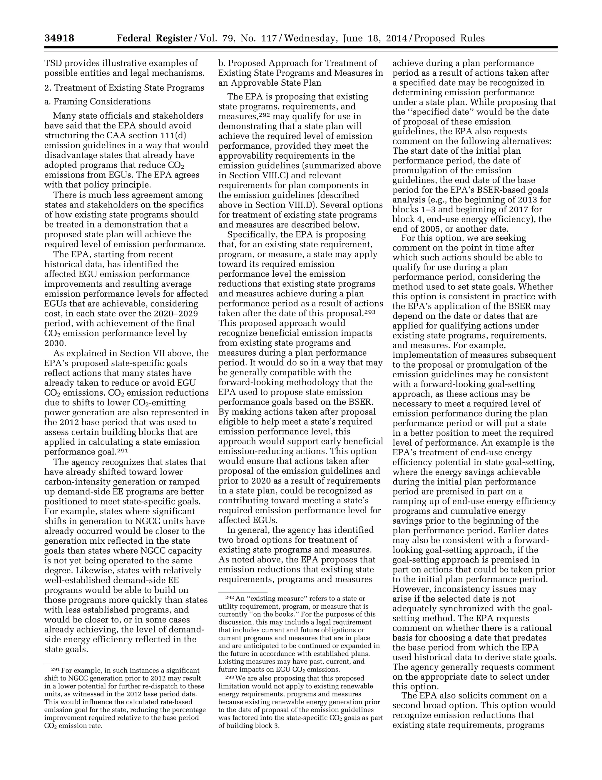 34918 Federal Register / Vol. 79, No. 117 / Wednesday, June 18, 2014 / Proposed Rules
291 For example, in such instances a significant
shift to NGCC generation prior to 2012 may result
in a lower potential for further re-dispatch to these
units, as witnessed in the 2012 base period data.
This would influence the calculated rate-based
emission goal for the state, reducing the percentage
improvement required relative to the base period
CO2 emission rate.
292 An ‘‘existing measure’’ refers to a state or
utility requirement, program, or measure that is
currently ‘‘on the books.’’ For the purposes of this
discussion, this may include a legal requirement
that includes current and future obligations or
current programs and measures that are in place
and are anticipated to be continued or expanded in
the future in accordance with established plans.
Existing measures may have past, current, and
future impacts on EGU CO2 emissions.
293 We are also proposing that this proposed
limitation would not apply to existing renewable
energy requirements, programs and measures
because existing renewable energy generation prior
to the date of proposal of the emission guidelines
was factored into the state-specific CO2 goals as part
of building block 3.
TSD provides illustrative examples of
possible entities and legal mechanisms.
2. Treatment of Existing State Programs
a. Framing Considerations
Many state officials and stakeholders
have said that the EPA should avoid
structuring the CAA section 111(d)
emission guidelines in a way that would
disadvantage states that already have
adopted programs that reduce CO2
emissions from EGUs. The EPA agrees
with that policy principle.
There is much less agreement among
states and stakeholders on the specifics
of how existing state programs should
be treated in a demonstration that a
proposed state plan will achieve the
required level of emission performance.
The EPA, starting from recent
historical data, has identified the
affected EGU emission performance
improvements and resulting average
emission performance levels for affected
EGUs that are achievable, considering
cost, in each state over the 2020–2029
period, with achievement of the final
CO2 emission performance level by
2030.
As explained in Section VII above, the
EPA’s proposed state-specific goals
reflect actions that many states have
already taken to reduce or avoid EGU
CO2 emissions. CO2 emission reductions
due to shifts to lower CO2-emitting
power generation are also represented in
the 2012 base period that was used to
assess certain building blocks that are
applied in calculating a state emission
performance goal.291
The agency recognizes that states that
have already shifted toward lower
carbon-intensity generation or ramped
up demand-side EE programs are better
positioned to meet state-specific goals.
For example, states where significant
shifts in generation to NGCC units have
already occurred would be closer to the
generation mix reflected in the state
goals than states where NGCC capacity
is not yet being operated to the same
degree. Likewise, states with relatively
well-established demand-side EE
programs would be able to build on
those programs more quickly than states
with less established programs, and
would be closer to, or in some cases
already achieving, the level of demand-
side energy efficiency reflected in the
state goals.
b. Proposed Approach for Treatment of
Existing State Programs and Measures in
an Approvable State Plan
The EPA is proposing that existing
state programs, requirements, and
measures,292 may qualify for use in
demonstrating that a state plan will
achieve the required level of emission
performance, provided they meet the
approvability requirements in the
emission guidelines (summarized above
in Section VIII.C) and relevant
requirements for plan components in
the emission guidelines (described
above in Section VIII.D). Several options
for treatment of existing state programs
and measures are described below.
Specifically, the EPA is proposing
that, for an existing state requirement,
program, or measure, a state may apply
toward its required emission
performance level the emission
reductions that existing state programs
and measures achieve during a plan
performance period as a result of actions
taken after the date of this proposal.293
This proposed approach would
recognize beneficial emission impacts
from existing state programs and
measures during a plan performance
period. It would do so in a way that may
be generally compatible with the
forward-looking methodology that the
EPA used to propose state emission
performance goals based on the BSER.
By making actions taken after proposal
eligible to help meet a state’s required
emission performance level, this
approach would support early beneficial
emission-reducing actions. This option
would ensure that actions taken after
proposal of the emission guidelines and
prior to 2020 as a result of requirements
in a state plan, could be recognized as
contributing toward meeting a state’s
required emission performance level for
affected EGUs.
In general, the agency has identified
two broad options for treatment of
existing state programs and measures.
As noted above, the EPA proposes that
emission reductions that existing state
requirements, programs and measures
achieve during a plan performance
period as a result of actions taken after
a specified date may be recognized in
determining emission performance
under a state plan. While proposing that
the ‘‘specified date’’ would be the date
of proposal of these emission
guidelines, the EPA also requests
comment on the following alternatives:
The start date of the initial plan
performance period, the date of
promulgation of the emission
guidelines, the end date of the base
period for the EPA’s BSER-based goals
analysis (e.g., the beginning of 2013 for
blocks 1–3 and beginning of 2017 for
block 4, end-use energy efficiency), the
end of 2005, or another date.
For this option, we are seeking
comment on the point in time after
which such actions should be able to
qualify for use during a plan
performance period, considering the
method used to set state goals. Whether
this option is consistent in practice with
the EPA’s application of the BSER may
depend on the date or dates that are
applied for qualifying actions under
existing state programs, requirements,
and measures. For example,
implementation of measures subsequent
to the proposal or promulgation of the
emission guidelines may be consistent
with a forward-looking goal-setting
approach, as these actions may be
necessary to meet a required level of
emission performance during the plan
performance period or will put a state
in a better position to meet the required
level of performance. An example is the
EPA’s treatment of end-use energy
efficiency potential in state goal-setting,
where the energy savings achievable
during the initial plan performance
period are premised in part on a
ramping up of end-use energy efficiency
programs and cumulative energy
savings prior to the beginning of the
plan performance period. Earlier dates
may also be consistent with a forward-
looking goal-setting approach, if the
goal-setting approach is premised in
part on actions that could be taken prior
to the initial plan performance period.
However, inconsistency issues may
arise if the selected date is not
adequately synchronized with the goal-
setting method. The EPA requests
comment on whether there is a rational
basis for choosing a date that predates
the base period from which the EPA
used historical data to derive state goals.
The agency generally requests comment
on the appropriate date to select under
this option.
The EPA also solicits comment on a
second broad option. This option would
recognize emission reductions that
existing state requirements, programs
VerDate Mar<15>2010 22:32 Jun 17, 2014 Jkt 232001 PO 00000 Frm 00090 Fmt 4701 Sfmt 4702 E:FRFM18JNP2.SGM 18JNP2
srobertsonDSK5SPTVN1PRODwithPROPOSALS
 