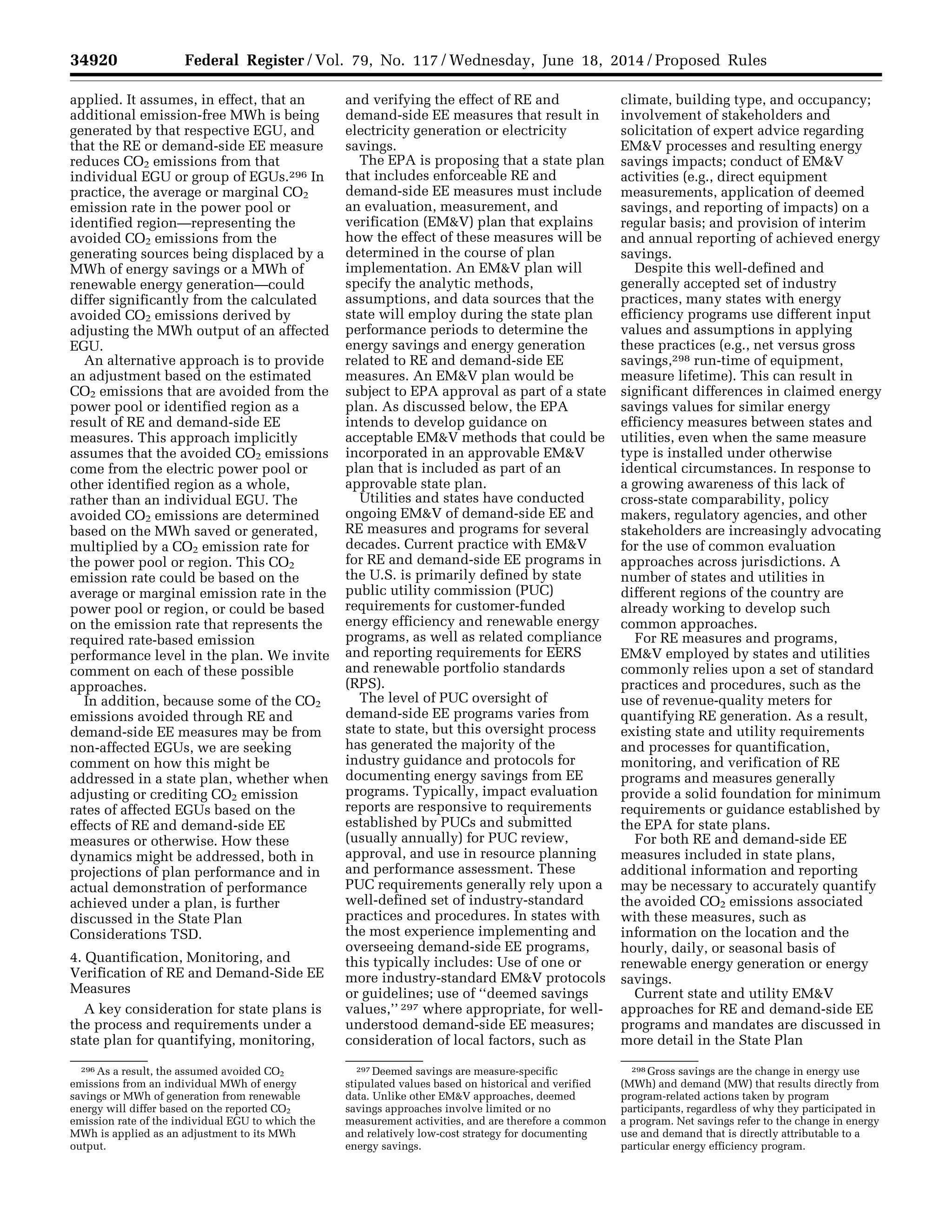 34920 Federal Register / Vol. 79, No. 117 / Wednesday, June 18, 2014 / Proposed Rules
296 As a result, the assumed avoided CO2
emissions from an individual MWh of energy
savings or MWh of generation from renewable
energy will differ based on the reported CO2
emission rate of the individual EGU to which the
MWh is applied as an adjustment to its MWh
output.
297 Deemed savings are measure-specific
stipulated values based on historical and verified
data. Unlike other EM&V approaches, deemed
savings approaches involve limited or no
measurement activities, and are therefore a common
and relatively low-cost strategy for documenting
energy savings.
298 Gross savings are the change in energy use
(MWh) and demand (MW) that results directly from
program-related actions taken by program
participants, regardless of why they participated in
a program. Net savings refer to the change in energy
use and demand that is directly attributable to a
particular energy efficiency program.
applied. It assumes, in effect, that an
additional emission-free MWh is being
generated by that respective EGU, and
that the RE or demand-side EE measure
reduces CO2 emissions from that
individual EGU or group of EGUs.296 In
practice, the average or marginal CO2
emission rate in the power pool or
identified region—representing the
avoided CO2 emissions from the
generating sources being displaced by a
MWh of energy savings or a MWh of
renewable energy generation—could
differ significantly from the calculated
avoided CO2 emissions derived by
adjusting the MWh output of an affected
EGU.
An alternative approach is to provide
an adjustment based on the estimated
CO2 emissions that are avoided from the
power pool or identified region as a
result of RE and demand-side EE
measures. This approach implicitly
assumes that the avoided CO2 emissions
come from the electric power pool or
other identified region as a whole,
rather than an individual EGU. The
avoided CO2 emissions are determined
based on the MWh saved or generated,
multiplied by a CO2 emission rate for
the power pool or region. This CO2
emission rate could be based on the
average or marginal emission rate in the
power pool or region, or could be based
on the emission rate that represents the
required rate-based emission
performance level in the plan. We invite
comment on each of these possible
approaches.
In addition, because some of the CO2
emissions avoided through RE and
demand-side EE measures may be from
non-affected EGUs, we are seeking
comment on how this might be
addressed in a state plan, whether when
adjusting or crediting CO2 emission
rates of affected EGUs based on the
effects of RE and demand-side EE
measures or otherwise. How these
dynamics might be addressed, both in
projections of plan performance and in
actual demonstration of performance
achieved under a plan, is further
discussed in the State Plan
Considerations TSD.
4. Quantification, Monitoring, and
Verification of RE and Demand-Side EE
Measures
A key consideration for state plans is
the process and requirements under a
state plan for quantifying, monitoring,
and verifying the effect of RE and
demand-side EE measures that result in
electricity generation or electricity
savings.
The EPA is proposing that a state plan
that includes enforceable RE and
demand-side EE measures must include
an evaluation, measurement, and
verification (EM&V) plan that explains
how the effect of these measures will be
determined in the course of plan
implementation. An EM&V plan will
specify the analytic methods,
assumptions, and data sources that the
state will employ during the state plan
performance periods to determine the
energy savings and energy generation
related to RE and demand-side EE
measures. An EM&V plan would be
subject to EPA approval as part of a state
plan. As discussed below, the EPA
intends to develop guidance on
acceptable EM&V methods that could be
incorporated in an approvable EM&V
plan that is included as part of an
approvable state plan.
Utilities and states have conducted
ongoing EM&V of demand-side EE and
RE measures and programs for several
decades. Current practice with EM&V
for RE and demand-side EE programs in
the U.S. is primarily defined by state
public utility commission (PUC)
requirements for customer-funded
energy efficiency and renewable energy
programs, as well as related compliance
and reporting requirements for EERS
and renewable portfolio standards
(RPS).
The level of PUC oversight of
demand-side EE programs varies from
state to state, but this oversight process
has generated the majority of the
industry guidance and protocols for
documenting energy savings from EE
programs. Typically, impact evaluation
reports are responsive to requirements
established by PUCs and submitted
(usually annually) for PUC review,
approval, and use in resource planning
and performance assessment. These
PUC requirements generally rely upon a
well-defined set of industry-standard
practices and procedures. In states with
the most experience implementing and
overseeing demand-side EE programs,
this typically includes: Use of one or
more industry-standard EM&V protocols
or guidelines; use of ‘‘deemed savings
values,’’ 297 where appropriate, for well-
understood demand-side EE measures;
consideration of local factors, such as
climate, building type, and occupancy;
involvement of stakeholders and
solicitation of expert advice regarding
EM&V processes and resulting energy
savings impacts; conduct of EM&V
activities (e.g., direct equipment
measurements, application of deemed
savings, and reporting of impacts) on a
regular basis; and provision of interim
and annual reporting of achieved energy
savings.
Despite this well-defined and
generally accepted set of industry
practices, many states with energy
efficiency programs use different input
values and assumptions in applying
these practices (e.g., net versus gross
savings,298 run-time of equipment,
measure lifetime). This can result in
significant differences in claimed energy
savings values for similar energy
efficiency measures between states and
utilities, even when the same measure
type is installed under otherwise
identical circumstances. In response to
a growing awareness of this lack of
cross-state comparability, policy
makers, regulatory agencies, and other
stakeholders are increasingly advocating
for the use of common evaluation
approaches across jurisdictions. A
number of states and utilities in
different regions of the country are
already working to develop such
common approaches.
For RE measures and programs,
EM&V employed by states and utilities
commonly relies upon a set of standard
practices and procedures, such as the
use of revenue-quality meters for
quantifying RE generation. As a result,
existing state and utility requirements
and processes for quantification,
monitoring, and verification of RE
programs and measures generally
provide a solid foundation for minimum
requirements or guidance established by
the EPA for state plans.
For both RE and demand-side EE
measures included in state plans,
additional information and reporting
may be necessary to accurately quantify
the avoided CO2 emissions associated
with these measures, such as
information on the location and the
hourly, daily, or seasonal basis of
renewable energy generation or energy
savings.
Current state and utility EM&V
approaches for RE and demand-side EE
programs and mandates are discussed in
more detail in the State Plan
VerDate Mar<15>2010 22:32 Jun 17, 2014 Jkt 232001 PO 00000 Frm 00092 Fmt 4701 Sfmt 4702 E:FRFM18JNP2.SGM 18JNP2
srobertsonDSK5SPTVN1PRODwithPROPOSALS
 