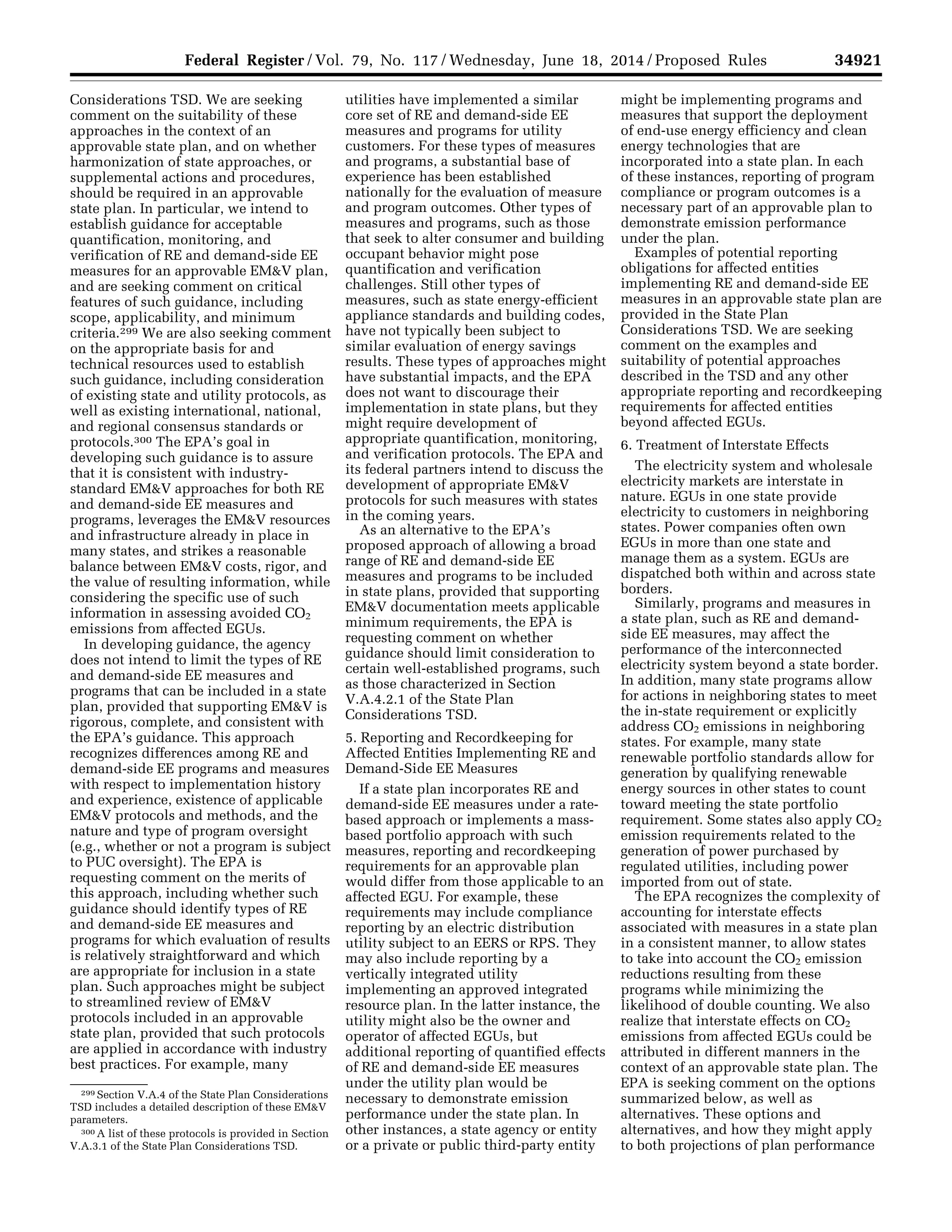 34921Federal Register / Vol. 79, No. 117 / Wednesday, June 18, 2014 / Proposed Rules
299 Section V.A.4 of the State Plan Considerations
TSD includes a detailed description of these EM&V
parameters.
300 A list of these protocols is provided in Section
V.A.3.1 of the State Plan Considerations TSD.
Considerations TSD. We are seeking
comment on the suitability of these
approaches in the context of an
approvable state plan, and on whether
harmonization of state approaches, or
supplemental actions and procedures,
should be required in an approvable
state plan. In particular, we intend to
establish guidance for acceptable
quantification, monitoring, and
verification of RE and demand-side EE
measures for an approvable EM&V plan,
and are seeking comment on critical
features of such guidance, including
scope, applicability, and minimum
criteria.299 We are also seeking comment
on the appropriate basis for and
technical resources used to establish
such guidance, including consideration
of existing state and utility protocols, as
well as existing international, national,
and regional consensus standards or
protocols.300 The EPA’s goal in
developing such guidance is to assure
that it is consistent with industry-
standard EM&V approaches for both RE
and demand-side EE measures and
programs, leverages the EM&V resources
and infrastructure already in place in
many states, and strikes a reasonable
balance between EM&V costs, rigor, and
the value of resulting information, while
considering the specific use of such
information in assessing avoided CO2
emissions from affected EGUs.
In developing guidance, the agency
does not intend to limit the types of RE
and demand-side EE measures and
programs that can be included in a state
plan, provided that supporting EM&V is
rigorous, complete, and consistent with
the EPA’s guidance. This approach
recognizes differences among RE and
demand-side EE programs and measures
with respect to implementation history
and experience, existence of applicable
EM&V protocols and methods, and the
nature and type of program oversight
(e.g., whether or not a program is subject
to PUC oversight). The EPA is
requesting comment on the merits of
this approach, including whether such
guidance should identify types of RE
and demand-side EE measures and
programs for which evaluation of results
is relatively straightforward and which
are appropriate for inclusion in a state
plan. Such approaches might be subject
to streamlined review of EM&V
protocols included in an approvable
state plan, provided that such protocols
are applied in accordance with industry
best practices. For example, many
utilities have implemented a similar
core set of RE and demand-side EE
measures and programs for utility
customers. For these types of measures
and programs, a substantial base of
experience has been established
nationally for the evaluation of measure
and program outcomes. Other types of
measures and programs, such as those
that seek to alter consumer and building
occupant behavior might pose
quantification and verification
challenges. Still other types of
measures, such as state energy-efficient
appliance standards and building codes,
have not typically been subject to
similar evaluation of energy savings
results. These types of approaches might
have substantial impacts, and the EPA
does not want to discourage their
implementation in state plans, but they
might require development of
appropriate quantification, monitoring,
and verification protocols. The EPA and
its federal partners intend to discuss the
development of appropriate EM&V
protocols for such measures with states
in the coming years.
As an alternative to the EPA’s
proposed approach of allowing a broad
range of RE and demand-side EE
measures and programs to be included
in state plans, provided that supporting
EM&V documentation meets applicable
minimum requirements, the EPA is
requesting comment on whether
guidance should limit consideration to
certain well-established programs, such
as those characterized in Section
V.A.4.2.1 of the State Plan
Considerations TSD.
5. Reporting and Recordkeeping for
Affected Entities Implementing RE and
Demand-Side EE Measures
If a state plan incorporates RE and
demand-side EE measures under a rate-
based approach or implements a mass-
based portfolio approach with such
measures, reporting and recordkeeping
requirements for an approvable plan
would differ from those applicable to an
affected EGU. For example, these
requirements may include compliance
reporting by an electric distribution
utility subject to an EERS or RPS. They
may also include reporting by a
vertically integrated utility
implementing an approved integrated
resource plan. In the latter instance, the
utility might also be the owner and
operator of affected EGUs, but
additional reporting of quantified effects
of RE and demand-side EE measures
under the utility plan would be
necessary to demonstrate emission
performance under the state plan. In
other instances, a state agency or entity
or a private or public third-party entity
might be implementing programs and
measures that support the deployment
of end-use energy efficiency and clean
energy technologies that are
incorporated into a state plan. In each
of these instances, reporting of program
compliance or program outcomes is a
necessary part of an approvable plan to
demonstrate emission performance
under the plan.
Examples of potential reporting
obligations for affected entities
implementing RE and demand-side EE
measures in an approvable state plan are
provided in the State Plan
Considerations TSD. We are seeking
comment on the examples and
suitability of potential approaches
described in the TSD and any other
appropriate reporting and recordkeeping
requirements for affected entities
beyond affected EGUs.
6. Treatment of Interstate Effects
The electricity system and wholesale
electricity markets are interstate in
nature. EGUs in one state provide
electricity to customers in neighboring
states. Power companies often own
EGUs in more than one state and
manage them as a system. EGUs are
dispatched both within and across state
borders.
Similarly, programs and measures in
a state plan, such as RE and demand-
side EE measures, may affect the
performance of the interconnected
electricity system beyond a state border.
In addition, many state programs allow
for actions in neighboring states to meet
the in-state requirement or explicitly
address CO2 emissions in neighboring
states. For example, many state
renewable portfolio standards allow for
generation by qualifying renewable
energy sources in other states to count
toward meeting the state portfolio
requirement. Some states also apply CO2
emission requirements related to the
generation of power purchased by
regulated utilities, including power
imported from out of state.
The EPA recognizes the complexity of
accounting for interstate effects
associated with measures in a state plan
in a consistent manner, to allow states
to take into account the CO2 emission
reductions resulting from these
programs while minimizing the
likelihood of double counting. We also
realize that interstate effects on CO2
emissions from affected EGUs could be
attributed in different manners in the
context of an approvable state plan. The
EPA is seeking comment on the options
summarized below, as well as
alternatives. These options and
alternatives, and how they might apply
to both projections of plan performance
VerDate Mar<15>2010 22:32 Jun 17, 2014 Jkt 232001 PO 00000 Frm 00093 Fmt 4701 Sfmt 4702 E:FRFM18JNP2.SGM 18JNP2
srobertsonDSK5SPTVN1PRODwithPROPOSALS
 
