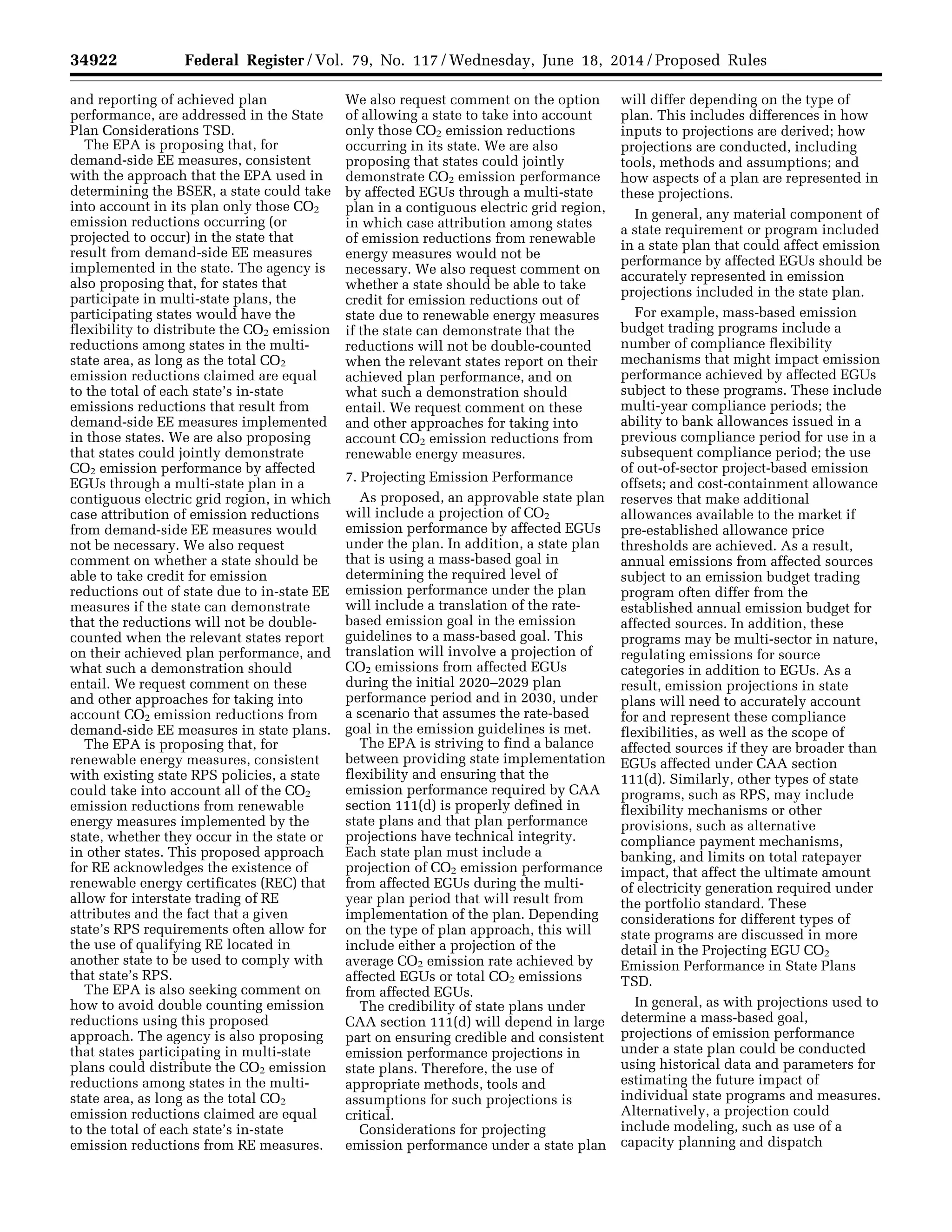 34922 Federal Register / Vol. 79, No. 117 / Wednesday, June 18, 2014 / Proposed Rules
and reporting of achieved plan
performance, are addressed in the State
Plan Considerations TSD.
The EPA is proposing that, for
demand-side EE measures, consistent
with the approach that the EPA used in
determining the BSER, a state could take
into account in its plan only those CO2
emission reductions occurring (or
projected to occur) in the state that
result from demand-side EE measures
implemented in the state. The agency is
also proposing that, for states that
participate in multi-state plans, the
participating states would have the
flexibility to distribute the CO2 emission
reductions among states in the multi-
state area, as long as the total CO2
emission reductions claimed are equal
to the total of each state’s in-state
emissions reductions that result from
demand-side EE measures implemented
in those states. We are also proposing
that states could jointly demonstrate
CO2 emission performance by affected
EGUs through a multi-state plan in a
contiguous electric grid region, in which
case attribution of emission reductions
from demand-side EE measures would
not be necessary. We also request
comment on whether a state should be
able to take credit for emission
reductions out of state due to in-state EE
measures if the state can demonstrate
that the reductions will not be double-
counted when the relevant states report
on their achieved plan performance, and
what such a demonstration should
entail. We request comment on these
and other approaches for taking into
account CO2 emission reductions from
demand-side EE measures in state plans.
The EPA is proposing that, for
renewable energy measures, consistent
with existing state RPS policies, a state
could take into account all of the CO2
emission reductions from renewable
energy measures implemented by the
state, whether they occur in the state or
in other states. This proposed approach
for RE acknowledges the existence of
renewable energy certificates (REC) that
allow for interstate trading of RE
attributes and the fact that a given
state’s RPS requirements often allow for
the use of qualifying RE located in
another state to be used to comply with
that state’s RPS.
The EPA is also seeking comment on
how to avoid double counting emission
reductions using this proposed
approach. The agency is also proposing
that states participating in multi-state
plans could distribute the CO2 emission
reductions among states in the multi-
state area, as long as the total CO2
emission reductions claimed are equal
to the total of each state’s in-state
emission reductions from RE measures.
We also request comment on the option
of allowing a state to take into account
only those CO2 emission reductions
occurring in its state. We are also
proposing that states could jointly
demonstrate CO2 emission performance
by affected EGUs through a multi-state
plan in a contiguous electric grid region,
in which case attribution among states
of emission reductions from renewable
energy measures would not be
necessary. We also request comment on
whether a state should be able to take
credit for emission reductions out of
state due to renewable energy measures
if the state can demonstrate that the
reductions will not be double-counted
when the relevant states report on their
achieved plan performance, and on
what such a demonstration should
entail. We request comment on these
and other approaches for taking into
account CO2 emission reductions from
renewable energy measures.
7. Projecting Emission Performance
As proposed, an approvable state plan
will include a projection of CO2
emission performance by affected EGUs
under the plan. In addition, a state plan
that is using a mass-based goal in
determining the required level of
emission performance under the plan
will include a translation of the rate-
based emission goal in the emission
guidelines to a mass-based goal. This
translation will involve a projection of
CO2 emissions from affected EGUs
during the initial 2020–2029 plan
performance period and in 2030, under
a scenario that assumes the rate-based
goal in the emission guidelines is met.
The EPA is striving to find a balance
between providing state implementation
flexibility and ensuring that the
emission performance required by CAA
section 111(d) is properly defined in
state plans and that plan performance
projections have technical integrity.
Each state plan must include a
projection of CO2 emission performance
from affected EGUs during the multi-
year plan period that will result from
implementation of the plan. Depending
on the type of plan approach, this will
include either a projection of the
average CO2 emission rate achieved by
affected EGUs or total CO2 emissions
from affected EGUs.
The credibility of state plans under
CAA section 111(d) will depend in large
part on ensuring credible and consistent
emission performance projections in
state plans. Therefore, the use of
appropriate methods, tools and
assumptions for such projections is
critical.
Considerations for projecting
emission performance under a state plan
will differ depending on the type of
plan. This includes differences in how
inputs to projections are derived; how
projections are conducted, including
tools, methods and assumptions; and
how aspects of a plan are represented in
these projections.
In general, any material component of
a state requirement or program included
in a state plan that could affect emission
performance by affected EGUs should be
accurately represented in emission
projections included in the state plan.
For example, mass-based emission
budget trading programs include a
number of compliance flexibility
mechanisms that might impact emission
performance achieved by affected EGUs
subject to these programs. These include
multi-year compliance periods; the
ability to bank allowances issued in a
previous compliance period for use in a
subsequent compliance period; the use
of out-of-sector project-based emission
offsets; and cost-containment allowance
reserves that make additional
allowances available to the market if
pre-established allowance price
thresholds are achieved. As a result,
annual emissions from affected sources
subject to an emission budget trading
program often differ from the
established annual emission budget for
affected sources. In addition, these
programs may be multi-sector in nature,
regulating emissions for source
categories in addition to EGUs. As a
result, emission projections in state
plans will need to accurately account
for and represent these compliance
flexibilities, as well as the scope of
affected sources if they are broader than
EGUs affected under CAA section
111(d). Similarly, other types of state
programs, such as RPS, may include
flexibility mechanisms or other
provisions, such as alternative
compliance payment mechanisms,
banking, and limits on total ratepayer
impact, that affect the ultimate amount
of electricity generation required under
the portfolio standard. These
considerations for different types of
state programs are discussed in more
detail in the Projecting EGU CO2
Emission Performance in State Plans
TSD.
In general, as with projections used to
determine a mass-based goal,
projections of emission performance
under a state plan could be conducted
using historical data and parameters for
estimating the future impact of
individual state programs and measures.
Alternatively, a projection could
include modeling, such as use of a
capacity planning and dispatch
VerDate Mar<15>2010 22:32 Jun 17, 2014 Jkt 232001 PO 00000 Frm 00094 Fmt 4701 Sfmt 4702 E:FRFM18JNP2.SGM 18JNP2
srobertsonDSK5SPTVN1PRODwithPROPOSALS
 