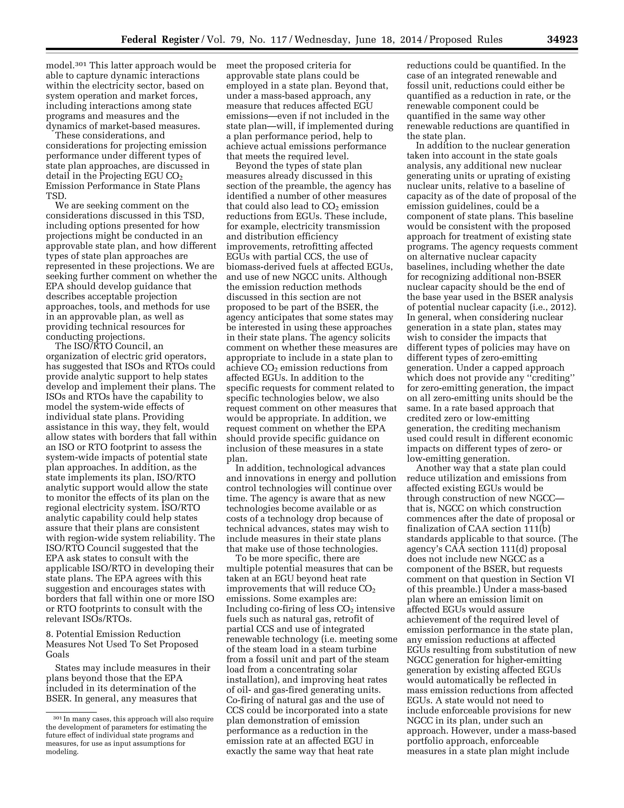 34923Federal Register / Vol. 79, No. 117 / Wednesday, June 18, 2014 / Proposed Rules
301 In many cases, this approach will also require
the development of parameters for estimating the
future effect of individual state programs and
measures, for use as input assumptions for
modeling.
model.301 This latter approach would be
able to capture dynamic interactions
within the electricity sector, based on
system operation and market forces,
including interactions among state
programs and measures and the
dynamics of market-based measures.
These considerations, and
considerations for projecting emission
performance under different types of
state plan approaches, are discussed in
detail in the Projecting EGU CO2
Emission Performance in State Plans
TSD.
We are seeking comment on the
considerations discussed in this TSD,
including options presented for how
projections might be conducted in an
approvable state plan, and how different
types of state plan approaches are
represented in these projections. We are
seeking further comment on whether the
EPA should develop guidance that
describes acceptable projection
approaches, tools, and methods for use
in an approvable plan, as well as
providing technical resources for
conducting projections.
The ISO/RTO Council, an
organization of electric grid operators,
has suggested that ISOs and RTOs could
provide analytic support to help states
develop and implement their plans. The
ISOs and RTOs have the capability to
model the system-wide effects of
individual state plans. Providing
assistance in this way, they felt, would
allow states with borders that fall within
an ISO or RTO footprint to assess the
system-wide impacts of potential state
plan approaches. In addition, as the
state implements its plan, ISO/RTO
analytic support would allow the state
to monitor the effects of its plan on the
regional electricity system. ISO/RTO
analytic capability could help states
assure that their plans are consistent
with region-wide system reliability. The
ISO/RTO Council suggested that the
EPA ask states to consult with the
applicable ISO/RTO in developing their
state plans. The EPA agrees with this
suggestion and encourages states with
borders that fall within one or more ISO
or RTO footprints to consult with the
relevant ISOs/RTOs.
8. Potential Emission Reduction
Measures Not Used To Set Proposed
Goals
States may include measures in their
plans beyond those that the EPA
included in its determination of the
BSER. In general, any measures that
meet the proposed criteria for
approvable state plans could be
employed in a state plan. Beyond that,
under a mass-based approach, any
measure that reduces affected EGU
emissions—even if not included in the
state plan—will, if implemented during
a plan performance period, help to
achieve actual emissions performance
that meets the required level.
Beyond the types of state plan
measures already discussed in this
section of the preamble, the agency has
identified a number of other measures
that could also lead to CO2 emission
reductions from EGUs. These include,
for example, electricity transmission
and distribution efficiency
improvements, retrofitting affected
EGUs with partial CCS, the use of
biomass-derived fuels at affected EGUs,
and use of new NGCC units. Although
the emission reduction methods
discussed in this section are not
proposed to be part of the BSER, the
agency anticipates that some states may
be interested in using these approaches
in their state plans. The agency solicits
comment on whether these measures are
appropriate to include in a state plan to
achieve CO2 emission reductions from
affected EGUs. In addition to the
specific requests for comment related to
specific technologies below, we also
request comment on other measures that
would be appropriate. In addition, we
request comment on whether the EPA
should provide specific guidance on
inclusion of these measures in a state
plan.
In addition, technological advances
and innovations in energy and pollution
control technologies will continue over
time. The agency is aware that as new
technologies become available or as
costs of a technology drop because of
technical advances, states may wish to
include measures in their state plans
that make use of those technologies.
To be more specific, there are
multiple potential measures that can be
taken at an EGU beyond heat rate
improvements that will reduce CO2
emissions. Some examples are:
Including co-firing of less CO2 intensive
fuels such as natural gas, retrofit of
partial CCS and use of integrated
renewable technology (i.e. meeting some
of the steam load in a steam turbine
from a fossil unit and part of the steam
load from a concentrating solar
installation), and improving heat rates
of oil- and gas-fired generating units.
Co-firing of natural gas and the use of
CCS could be incorporated into a state
plan demonstration of emission
performance as a reduction in the
emission rate at an affected EGU in
exactly the same way that heat rate
reductions could be quantified. In the
case of an integrated renewable and
fossil unit, reductions could either be
quantified as a reduction in rate, or the
renewable component could be
quantified in the same way other
renewable reductions are quantified in
the state plan.
In addition to the nuclear generation
taken into account in the state goals
analysis, any additional new nuclear
generating units or uprating of existing
nuclear units, relative to a baseline of
capacity as of the date of proposal of the
emission guidelines, could be a
component of state plans. This baseline
would be consistent with the proposed
approach for treatment of existing state
programs. The agency requests comment
on alternative nuclear capacity
baselines, including whether the date
for recognizing additional non-BSER
nuclear capacity should be the end of
the base year used in the BSER analysis
of potential nuclear capacity (i.e., 2012).
In general, when considering nuclear
generation in a state plan, states may
wish to consider the impacts that
different types of policies may have on
different types of zero-emitting
generation. Under a capped approach
which does not provide any ‘‘crediting’’
for zero-emitting generation, the impact
on all zero-emitting units should be the
same. In a rate based approach that
credited zero or low-emitting
generation, the crediting mechanism
used could result in different economic
impacts on different types of zero- or
low-emitting generation.
Another way that a state plan could
reduce utilization and emissions from
affected existing EGUs would be
through construction of new NGCC—
that is, NGCC on which construction
commences after the date of proposal or
finalization of CAA section 111(b)
standards applicable to that source. (The
agency’s CAA section 111(d) proposal
does not include new NGCC as a
component of the BSER, but requests
comment on that question in Section VI
of this preamble.) Under a mass-based
plan where an emission limit on
affected EGUs would assure
achievement of the required level of
emission performance in the state plan,
any emission reductions at affected
EGUs resulting from substitution of new
NGCC generation for higher-emitting
generation by existing affected EGUs
would automatically be reflected in
mass emission reductions from affected
EGUs. A state would not need to
include enforceable provisions for new
NGCC in its plan, under such an
approach. However, under a mass-based
portfolio approach, enforceable
measures in a state plan might include
VerDate Mar<15>2010 22:32 Jun 17, 2014 Jkt 232001 PO 00000 Frm 00095 Fmt 4701 Sfmt 4702 E:FRFM18JNP2.SGM 18JNP2
srobertsonDSK5SPTVN1PRODwithPROPOSALS
 