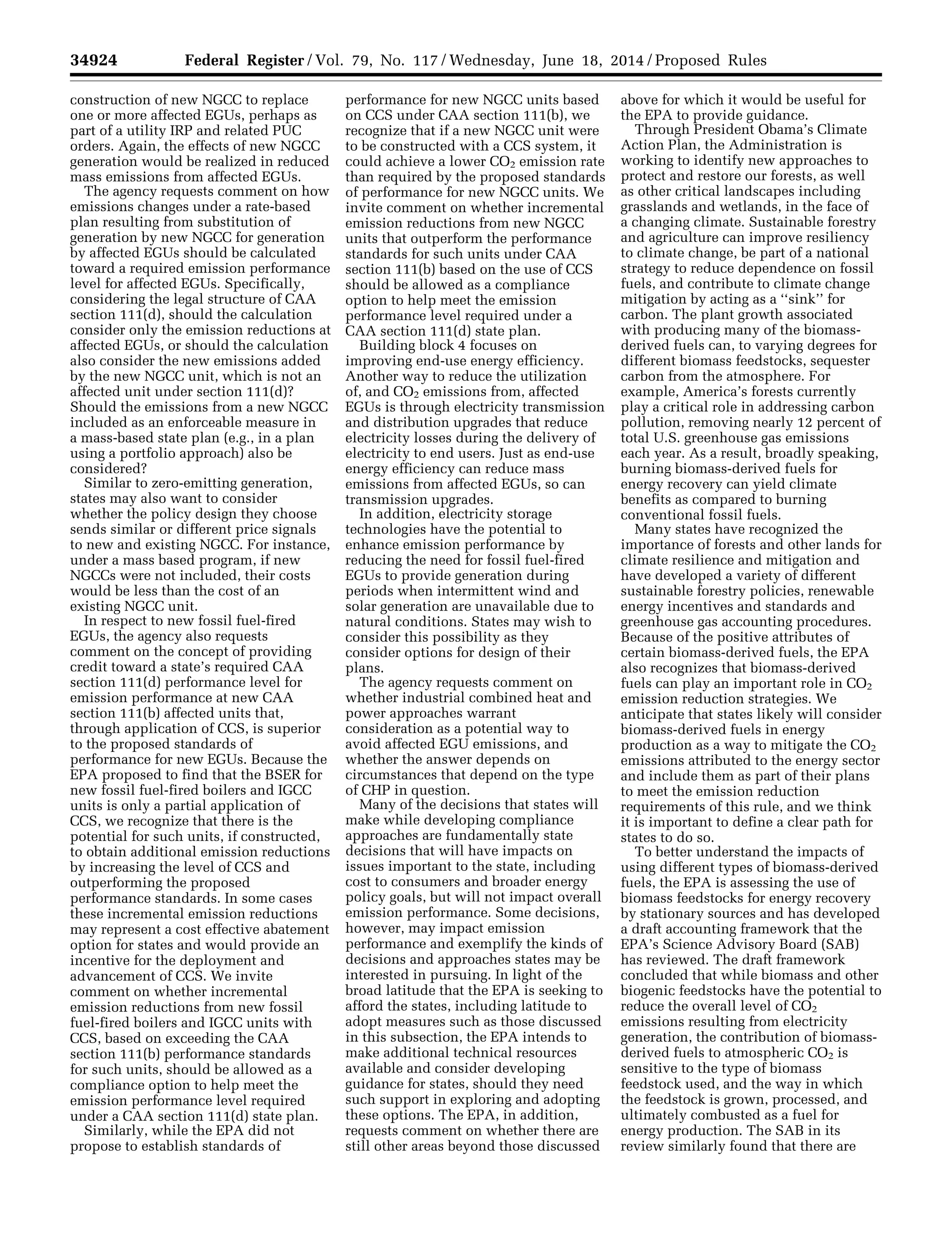 34924 Federal Register / Vol. 79, No. 117 / Wednesday, June 18, 2014 / Proposed Rules
construction of new NGCC to replace
one or more affected EGUs, perhaps as
part of a utility IRP and related PUC
orders. Again, the effects of new NGCC
generation would be realized in reduced
mass emissions from affected EGUs.
The agency requests comment on how
emissions changes under a rate-based
plan resulting from substitution of
generation by new NGCC for generation
by affected EGUs should be calculated
toward a required emission performance
level for affected EGUs. Specifically,
considering the legal structure of CAA
section 111(d), should the calculation
consider only the emission reductions at
affected EGUs, or should the calculation
also consider the new emissions added
by the new NGCC unit, which is not an
affected unit under section 111(d)?
Should the emissions from a new NGCC
included as an enforceable measure in
a mass-based state plan (e.g., in a plan
using a portfolio approach) also be
considered?
Similar to zero-emitting generation,
states may also want to consider
whether the policy design they choose
sends similar or different price signals
to new and existing NGCC. For instance,
under a mass based program, if new
NGCCs were not included, their costs
would be less than the cost of an
existing NGCC unit.
In respect to new fossil fuel-fired
EGUs, the agency also requests
comment on the concept of providing
credit toward a state’s required CAA
section 111(d) performance level for
emission performance at new CAA
section 111(b) affected units that,
through application of CCS, is superior
to the proposed standards of
performance for new EGUs. Because the
EPA proposed to find that the BSER for
new fossil fuel-fired boilers and IGCC
units is only a partial application of
CCS, we recognize that there is the
potential for such units, if constructed,
to obtain additional emission reductions
by increasing the level of CCS and
outperforming the proposed
performance standards. In some cases
these incremental emission reductions
may represent a cost effective abatement
option for states and would provide an
incentive for the deployment and
advancement of CCS. We invite
comment on whether incremental
emission reductions from new fossil
fuel-fired boilers and IGCC units with
CCS, based on exceeding the CAA
section 111(b) performance standards
for such units, should be allowed as a
compliance option to help meet the
emission performance level required
under a CAA section 111(d) state plan.
Similarly, while the EPA did not
propose to establish standards of
performance for new NGCC units based
on CCS under CAA section 111(b), we
recognize that if a new NGCC unit were
to be constructed with a CCS system, it
could achieve a lower CO2 emission rate
than required by the proposed standards
of performance for new NGCC units. We
invite comment on whether incremental
emission reductions from new NGCC
units that outperform the performance
standards for such units under CAA
section 111(b) based on the use of CCS
should be allowed as a compliance
option to help meet the emission
performance level required under a
CAA section 111(d) state plan.
Building block 4 focuses on
improving end-use energy efficiency.
Another way to reduce the utilization
of, and CO2 emissions from, affected
EGUs is through electricity transmission
and distribution upgrades that reduce
electricity losses during the delivery of
electricity to end users. Just as end-use
energy efficiency can reduce mass
emissions from affected EGUs, so can
transmission upgrades.
In addition, electricity storage
technologies have the potential to
enhance emission performance by
reducing the need for fossil fuel-fired
EGUs to provide generation during
periods when intermittent wind and
solar generation are unavailable due to
natural conditions. States may wish to
consider this possibility as they
consider options for design of their
plans.
The agency requests comment on
whether industrial combined heat and
power approaches warrant
consideration as a potential way to
avoid affected EGU emissions, and
whether the answer depends on
circumstances that depend on the type
of CHP in question.
Many of the decisions that states will
make while developing compliance
approaches are fundamentally state
decisions that will have impacts on
issues important to the state, including
cost to consumers and broader energy
policy goals, but will not impact overall
emission performance. Some decisions,
however, may impact emission
performance and exemplify the kinds of
decisions and approaches states may be
interested in pursuing. In light of the
broad latitude that the EPA is seeking to
afford the states, including latitude to
adopt measures such as those discussed
in this subsection, the EPA intends to
make additional technical resources
available and consider developing
guidance for states, should they need
such support in exploring and adopting
these options. The EPA, in addition,
requests comment on whether there are
still other areas beyond those discussed
above for which it would be useful for
the EPA to provide guidance.
Through President Obama’s Climate
Action Plan, the Administration is
working to identify new approaches to
protect and restore our forests, as well
as other critical landscapes including
grasslands and wetlands, in the face of
a changing climate. Sustainable forestry
and agriculture can improve resiliency
to climate change, be part of a national
strategy to reduce dependence on fossil
fuels, and contribute to climate change
mitigation by acting as a ‘‘sink’’ for
carbon. The plant growth associated
with producing many of the biomass-
derived fuels can, to varying degrees for
different biomass feedstocks, sequester
carbon from the atmosphere. For
example, America’s forests currently
play a critical role in addressing carbon
pollution, removing nearly 12 percent of
total U.S. greenhouse gas emissions
each year. As a result, broadly speaking,
burning biomass-derived fuels for
energy recovery can yield climate
benefits as compared to burning
conventional fossil fuels.
Many states have recognized the
importance of forests and other lands for
climate resilience and mitigation and
have developed a variety of different
sustainable forestry policies, renewable
energy incentives and standards and
greenhouse gas accounting procedures.
Because of the positive attributes of
certain biomass-derived fuels, the EPA
also recognizes that biomass-derived
fuels can play an important role in CO2
emission reduction strategies. We
anticipate that states likely will consider
biomass-derived fuels in energy
production as a way to mitigate the CO2
emissions attributed to the energy sector
and include them as part of their plans
to meet the emission reduction
requirements of this rule, and we think
it is important to define a clear path for
states to do so.
To better understand the impacts of
using different types of biomass-derived
fuels, the EPA is assessing the use of
biomass feedstocks for energy recovery
by stationary sources and has developed
a draft accounting framework that the
EPA’s Science Advisory Board (SAB)
has reviewed. The draft framework
concluded that while biomass and other
biogenic feedstocks have the potential to
reduce the overall level of CO2
emissions resulting from electricity
generation, the contribution of biomass-
derived fuels to atmospheric CO2 is
sensitive to the type of biomass
feedstock used, and the way in which
the feedstock is grown, processed, and
ultimately combusted as a fuel for
energy production. The SAB in its
review similarly found that there are
VerDate Mar<15>2010 22:32 Jun 17, 2014 Jkt 232001 PO 00000 Frm 00096 Fmt 4701 Sfmt 4702 E:FRFM18JNP2.SGM 18JNP2
srobertsonDSK5SPTVN1PRODwithPROPOSALS
 