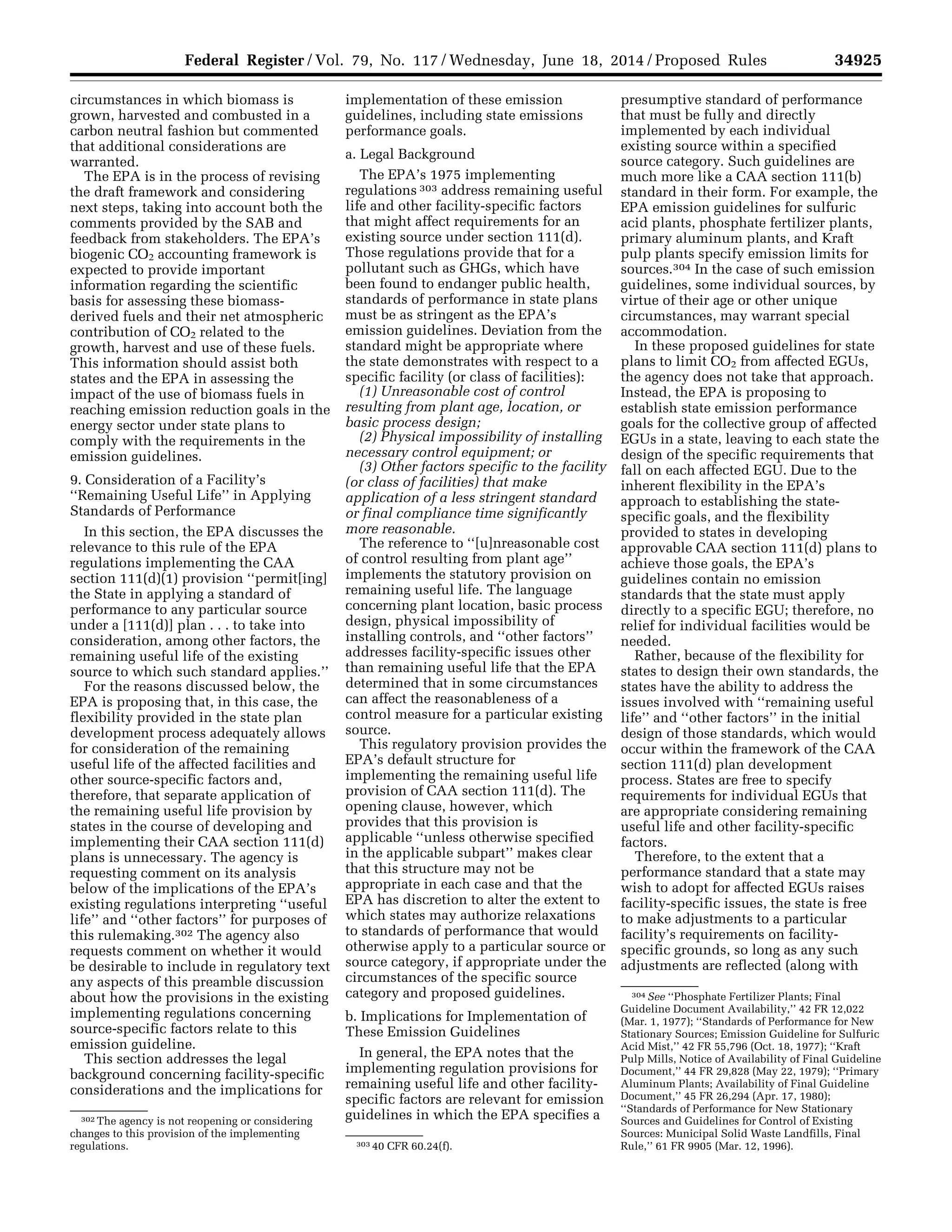 34925Federal Register / Vol. 79, No. 117 / Wednesday, June 18, 2014 / Proposed Rules
302 The agency is not reopening or considering
changes to this provision of the implementing
regulations. 303 40 CFR 60.24(f).
304 See ‘‘Phosphate Fertilizer Plants; Final
Guideline Document Availability,’’ 42 FR 12,022
(Mar. 1, 1977); ‘‘Standards of Performance for New
Stationary Sources; Emission Guideline for Sulfuric
Acid Mist,’’ 42 FR 55,796 (Oct. 18, 1977); ‘‘Kraft
Pulp Mills, Notice of Availability of Final Guideline
Document,’’ 44 FR 29,828 (May 22, 1979); ‘‘Primary
Aluminum Plants; Availability of Final Guideline
Document,’’ 45 FR 26,294 (Apr. 17, 1980);
‘‘Standards of Performance for New Stationary
Sources and Guidelines for Control of Existing
Sources: Municipal Solid Waste Landfills, Final
Rule,’’ 61 FR 9905 (Mar. 12, 1996).
circumstances in which biomass is
grown, harvested and combusted in a
carbon neutral fashion but commented
that additional considerations are
warranted.
The EPA is in the process of revising
the draft framework and considering
next steps, taking into account both the
comments provided by the SAB and
feedback from stakeholders. The EPA’s
biogenic CO2 accounting framework is
expected to provide important
information regarding the scientific
basis for assessing these biomass-
derived fuels and their net atmospheric
contribution of CO2 related to the
growth, harvest and use of these fuels.
This information should assist both
states and the EPA in assessing the
impact of the use of biomass fuels in
reaching emission reduction goals in the
energy sector under state plans to
comply with the requirements in the
emission guidelines.
9. Consideration of a Facility’s
‘‘Remaining Useful Life’’ in Applying
Standards of Performance
In this section, the EPA discusses the
relevance to this rule of the EPA
regulations implementing the CAA
section 111(d)(1) provision ‘‘permit[ing]
the State in applying a standard of
performance to any particular source
under a [111(d)] plan . . . to take into
consideration, among other factors, the
remaining useful life of the existing
source to which such standard applies.’’
For the reasons discussed below, the
EPA is proposing that, in this case, the
flexibility provided in the state plan
development process adequately allows
for consideration of the remaining
useful life of the affected facilities and
other source-specific factors and,
therefore, that separate application of
the remaining useful life provision by
states in the course of developing and
implementing their CAA section 111(d)
plans is unnecessary. The agency is
requesting comment on its analysis
below of the implications of the EPA’s
existing regulations interpreting ‘‘useful
life’’ and ‘‘other factors’’ for purposes of
this rulemaking.302 The agency also
requests comment on whether it would
be desirable to include in regulatory text
any aspects of this preamble discussion
about how the provisions in the existing
implementing regulations concerning
source-specific factors relate to this
emission guideline.
This section addresses the legal
background concerning facility-specific
considerations and the implications for
implementation of these emission
guidelines, including state emissions
performance goals.
a. Legal Background
The EPA’s 1975 implementing
regulations 303 address remaining useful
life and other facility-specific factors
that might affect requirements for an
existing source under section 111(d).
Those regulations provide that for a
pollutant such as GHGs, which have
been found to endanger public health,
standards of performance in state plans
must be as stringent as the EPA’s
emission guidelines. Deviation from the
standard might be appropriate where
the state demonstrates with respect to a
specific facility (or class of facilities):
(1) Unreasonable cost of control
resulting from plant age, location, or
basic process design;
(2) Physical impossibility of installing
necessary control equipment; or
(3) Other factors specific to the facility
(or class of facilities) that make
application of a less stringent standard
or final compliance time significantly
more reasonable.
The reference to ‘‘[u]nreasonable cost
of control resulting from plant age’’
implements the statutory provision on
remaining useful life. The language
concerning plant location, basic process
design, physical impossibility of
installing controls, and ‘‘other factors’’
addresses facility-specific issues other
than remaining useful life that the EPA
determined that in some circumstances
can affect the reasonableness of a
control measure for a particular existing
source.
This regulatory provision provides the
EPA’s default structure for
implementing the remaining useful life
provision of CAA section 111(d). The
opening clause, however, which
provides that this provision is
applicable ‘‘unless otherwise specified
in the applicable subpart’’ makes clear
that this structure may not be
appropriate in each case and that the
EPA has discretion to alter the extent to
which states may authorize relaxations
to standards of performance that would
otherwise apply to a particular source or
source category, if appropriate under the
circumstances of the specific source
category and proposed guidelines.
b. Implications for Implementation of
These Emission Guidelines
In general, the EPA notes that the
implementing regulation provisions for
remaining useful life and other facility-
specific factors are relevant for emission
guidelines in which the EPA specifies a
presumptive standard of performance
that must be fully and directly
implemented by each individual
existing source within a specified
source category. Such guidelines are
much more like a CAA section 111(b)
standard in their form. For example, the
EPA emission guidelines for sulfuric
acid plants, phosphate fertilizer plants,
primary aluminum plants, and Kraft
pulp plants specify emission limits for
sources.304 In the case of such emission
guidelines, some individual sources, by
virtue of their age or other unique
circumstances, may warrant special
accommodation.
In these proposed guidelines for state
plans to limit CO2 from affected EGUs,
the agency does not take that approach.
Instead, the EPA is proposing to
establish state emission performance
goals for the collective group of affected
EGUs in a state, leaving to each state the
design of the specific requirements that
fall on each affected EGU. Due to the
inherent flexibility in the EPA’s
approach to establishing the state-
specific goals, and the flexibility
provided to states in developing
approvable CAA section 111(d) plans to
achieve those goals, the EPA’s
guidelines contain no emission
standards that the state must apply
directly to a specific EGU; therefore, no
relief for individual facilities would be
needed.
Rather, because of the flexibility for
states to design their own standards, the
states have the ability to address the
issues involved with ‘‘remaining useful
life’’ and ‘‘other factors’’ in the initial
design of those standards, which would
occur within the framework of the CAA
section 111(d) plan development
process. States are free to specify
requirements for individual EGUs that
are appropriate considering remaining
useful life and other facility-specific
factors.
Therefore, to the extent that a
performance standard that a state may
wish to adopt for affected EGUs raises
facility-specific issues, the state is free
to make adjustments to a particular
facility’s requirements on facility-
specific grounds, so long as any such
adjustments are reflected (along with
VerDate Mar<15>2010 22:32 Jun 17, 2014 Jkt 232001 PO 00000 Frm 00097 Fmt 4701 Sfmt 4702 E:FRFM18JNP2.SGM 18JNP2
srobertsonDSK5SPTVN1PRODwithPROPOSALS
 