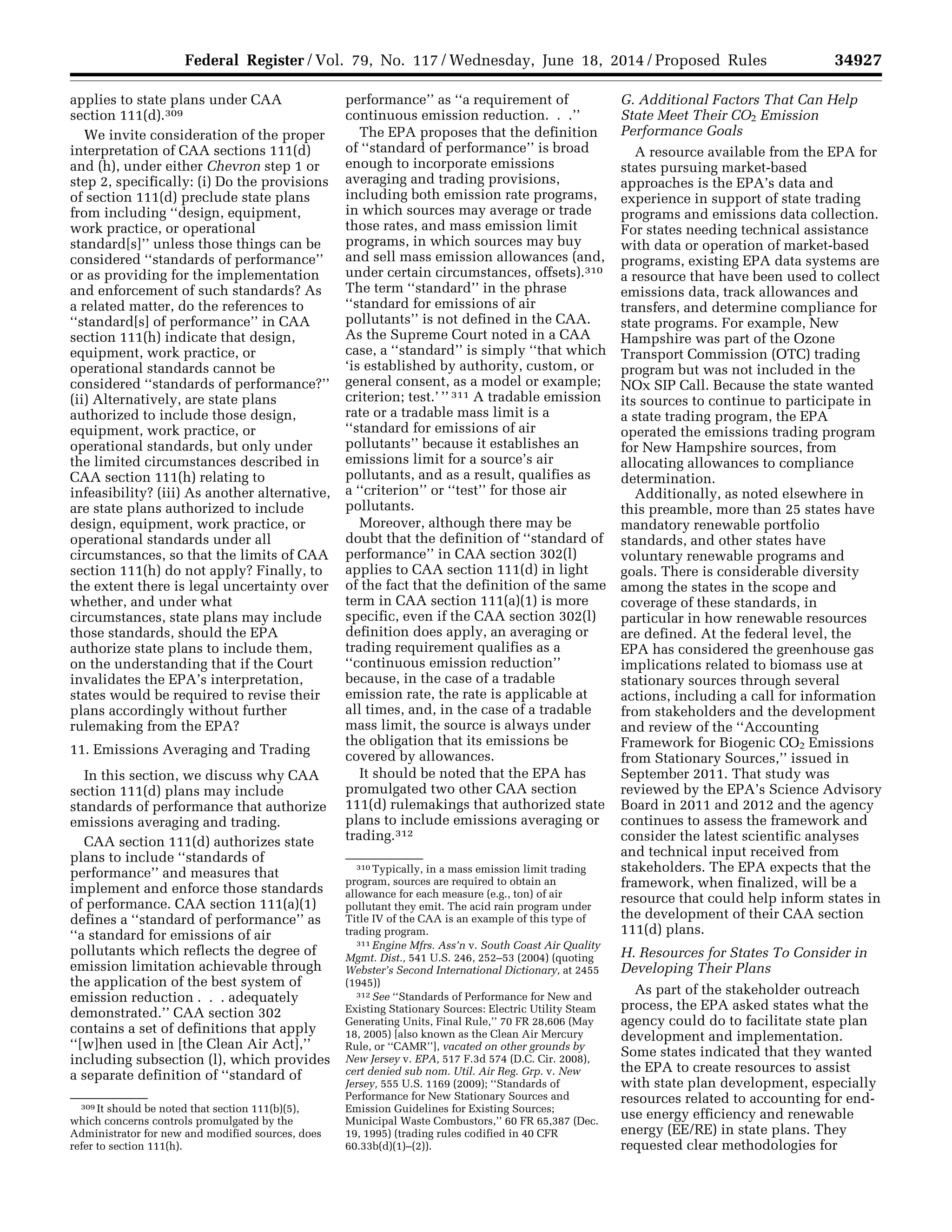 34927Federal Register / Vol. 79, No. 117 / Wednesday, June 18, 2014 / Proposed Rules
309 It should be noted that section 111(b)(5),
which concerns controls promulgated by the
Administrator for new and modified sources, does
refer to section 111(h).
310 Typically, in a mass emission limit trading
program, sources are required to obtain an
allowance for each measure (e.g., ton) of air
pollutant they emit. The acid rain program under
Title IV of the CAA is an example of this type of
trading program.
311 Engine Mfrs. Ass’n v. South Coast Air Quality
Mgmt. Dist., 541 U.S. 246, 252–53 (2004) (quoting
Webster’s Second International Dictionary, at 2455
(1945))
312 See ‘‘Standards of Performance for New and
Existing Stationary Sources: Electric Utility Steam
Generating Units, Final Rule,’’ 70 FR 28,606 (May
18, 2005) [also known as the Clean Air Mercury
Rule, or ‘‘CAMR’’], vacated on other grounds by
New Jersey v. EPA, 517 F.3d 574 (D.C. Cir. 2008),
cert denied sub nom. Util. Air Reg. Grp. v. New
Jersey, 555 U.S. 1169 (2009); ‘‘Standards of
Performance for New Stationary Sources and
Emission Guidelines for Existing Sources;
Municipal Waste Combustors,’’ 60 FR 65,387 (Dec.
19, 1995) (trading rules codified in 40 CFR
60.33b(d)(1)–(2)).
applies to state plans under CAA
section 111(d).309
We invite consideration of the proper
interpretation of CAA sections 111(d)
and (h), under either Chevron step 1 or
step 2, specifically: (i) Do the provisions
of section 111(d) preclude state plans
from including ‘‘design, equipment,
work practice, or operational
standard[s]’’ unless those things can be
considered ‘‘standards of performance’’
or as providing for the implementation
and enforcement of such standards? As
a related matter, do the references to
‘‘standard[s] of performance’’ in CAA
section 111(h) indicate that design,
equipment, work practice, or
operational standards cannot be
considered ‘‘standards of performance?’’
(ii) Alternatively, are state plans
authorized to include those design,
equipment, work practice, or
operational standards, but only under
the limited circumstances described in
CAA section 111(h) relating to
infeasibility? (iii) As another alternative,
are state plans authorized to include
design, equipment, work practice, or
operational standards under all
circumstances, so that the limits of CAA
section 111(h) do not apply? Finally, to
the extent there is legal uncertainty over
whether, and under what
circumstances, state plans may include
those standards, should the EPA
authorize state plans to include them,
on the understanding that if the Court
invalidates the EPA’s interpretation,
states would be required to revise their
plans accordingly without further
rulemaking from the EPA?
11. Emissions Averaging and Trading
In this section, we discuss why CAA
section 111(d) plans may include
standards of performance that authorize
emissions averaging and trading.
CAA section 111(d) authorizes state
plans to include ‘‘standards of
performance’’ and measures that
implement and enforce those standards
of performance. CAA section 111(a)(1)
defines a ‘‘standard of performance’’ as
‘‘a standard for emissions of air
pollutants which reflects the degree of
emission limitation achievable through
the application of the best system of
emission reduction . . . adequately
demonstrated.’’ CAA section 302
contains a set of definitions that apply
‘‘[w]hen used in [the Clean Air Act],’’
including subsection (l), which provides
a separate definition of ‘‘standard of
performance’’ as ‘‘a requirement of
continuous emission reduction. . .’’
The EPA proposes that the definition
of ‘‘standard of performance’’ is broad
enough to incorporate emissions
averaging and trading provisions,
including both emission rate programs,
in which sources may average or trade
those rates, and mass emission limit
programs, in which sources may buy
and sell mass emission allowances (and,
under certain circumstances, offsets).310
The term ‘‘standard’’ in the phrase
‘‘standard for emissions of air
pollutants’’ is not defined in the CAA.
As the Supreme Court noted in a CAA
case, a ‘‘standard’’ is simply ‘‘that which
‘is established by authority, custom, or
general consent, as a model or example;
criterion; test.’ ’’ 311 A tradable emission
rate or a tradable mass limit is a
‘‘standard for emissions of air
pollutants’’ because it establishes an
emissions limit for a source’s air
pollutants, and as a result, qualifies as
a ‘‘criterion’’ or ‘‘test’’ for those air
pollutants.
Moreover, although there may be
doubt that the definition of ‘‘standard of
performance’’ in CAA section 302(l)
applies to CAA section 111(d) in light
of the fact that the definition of the same
term in CAA section 111(a)(1) is more
specific, even if the CAA section 302(l)
definition does apply, an averaging or
trading requirement qualifies as a
‘‘continuous emission reduction’’
because, in the case of a tradable
emission rate, the rate is applicable at
all times, and, in the case of a tradable
mass limit, the source is always under
the obligation that its emissions be
covered by allowances.
It should be noted that the EPA has
promulgated two other CAA section
111(d) rulemakings that authorized state
plans to include emissions averaging or
trading.312
G. Additional Factors That Can Help
State Meet Their CO2 Emission
Performance Goals
A resource available from the EPA for
states pursuing market-based
approaches is the EPA’s data and
experience in support of state trading
programs and emissions data collection.
For states needing technical assistance
with data or operation of market-based
programs, existing EPA data systems are
a resource that have been used to collect
emissions data, track allowances and
transfers, and determine compliance for
state programs. For example, New
Hampshire was part of the Ozone
Transport Commission (OTC) trading
program but was not included in the
NOx SIP Call. Because the state wanted
its sources to continue to participate in
a state trading program, the EPA
operated the emissions trading program
for New Hampshire sources, from
allocating allowances to compliance
determination.
Additionally, as noted elsewhere in
this preamble, more than 25 states have
mandatory renewable portfolio
standards, and other states have
voluntary renewable programs and
goals. There is considerable diversity
among the states in the scope and
coverage of these standards, in
particular in how renewable resources
are defined. At the federal level, the
EPA has considered the greenhouse gas
implications related to biomass use at
stationary sources through several
actions, including a call for information
from stakeholders and the development
and review of the ‘‘Accounting
Framework for Biogenic CO2 Emissions
from Stationary Sources,’’ issued in
September 2011. That study was
reviewed by the EPA’s Science Advisory
Board in 2011 and 2012 and the agency
continues to assess the framework and
consider the latest scientific analyses
and technical input received from
stakeholders. The EPA expects that the
framework, when finalized, will be a
resource that could help inform states in
the development of their CAA section
111(d) plans.
H. Resources for States To Consider in
Developing Their Plans
As part of the stakeholder outreach
process, the EPA asked states what the
agency could do to facilitate state plan
development and implementation.
Some states indicated that they wanted
the EPA to create resources to assist
with state plan development, especially
resources related to accounting for end-
use energy efficiency and renewable
energy (EE/RE) in state plans. They
requested clear methodologies for
VerDate Mar<15>2010 22:32 Jun 17, 2014 Jkt 232001 PO 00000 Frm 00099 Fmt 4701 Sfmt 4702 E:FRFM18JNP2.SGM 18JNP2
srobertsonDSK5SPTVN1PRODwithPROPOSALS
 