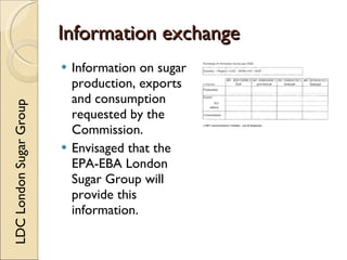 Information exchange
                            Information on sugar
                             production, exports
                             and consumption
LDC London Sugar Group




                             requested by the
                             Commission.
                            Envisaged that the
                             EPA-EBA London
                             Sugar Group will
                             provide this
                             information.
 