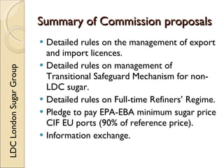 Summary of Commission proposals
                          Detailed rules on the management of export
                           and import licences.
                          Detailed rules on management of
LDC London Sugar Group




                           Transitional Safeguard Mechanism for non-
                           LDC sugar.
                          Detailed rules on Full-time Refiners’ Regime.
                          Pledge to pay EPA-EBA minimum sugar price
                           CIF EU ports (90% of reference price).
                          Information exchange.
 