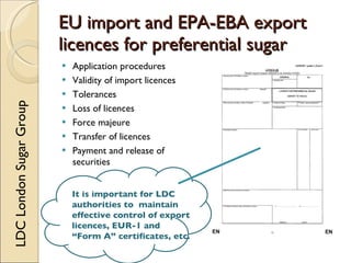 EU import and EPA-EBA export
                         licences for preferential sugar
                            Application procedures
                            Validity of import licences
                            Tolerances
LDC London Sugar Group




                            Loss of licences
                            Force majeure
                            Transfer of licences
                            Payment and release of
                             securities


                             It is important for LDC
                             authorities to maintain
                             effective control of export
                             licences, EUR-1 and
                             “Form A” certificates, etc.
 
