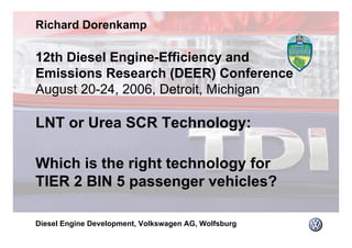12th Diesel Engine-Efficiency and
Emissions Research (DEER) Conference
August 20-24, 2006, Detroit, Michigan
LNT or Urea SCR Technology:
Which is the right technology for
TIER 2 BIN 5 passenger vehicles?
Richard Dorenkamp
Diesel Engine Development, Volkswagen AG, Wolfsburg
 