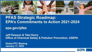 1
1
PFAS Strategic Roadmap:
EPA’s Commitments to Action 2021-2024
epa.gov/pfas
Jeff Dawson & Tala Henry
Office of Chemical Safety & Pollution Prevention, USEPA
Global PFC Meeting
January 17, 2022
 
