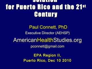 solution
for Puer to Rico and the 21 st

           Century
         Paul Connett, PhD
       Executive Director (AEHSP)

  AmericanHealthStudies.org
          pconnett@gmail.com

           EPA Region II,
      Puerto Rico, Dec 10 2010
 