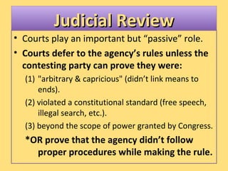 Judicial ReviewJudicial ReviewJudicial ReviewJudicial Review
• Courts play an important but “passive” role.
• Courts defer to the agency’s rules unless the
contesting party can prove they were:
(1) "arbitrary & capricious" (didn’t link means to
ends).
(2) violated a constitutional standard (free speech,
illegal search, etc.).
(3) beyond the scope of power granted by Congress.
*OR prove that the agency didn’t follow
proper procedures while making the rule.
 