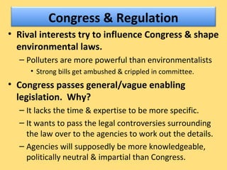 Congress & Regulation
• Rival interests try to influence Congress & shape
environmental laws.
– Polluters are more powerful than environmentalists
• Strong bills get ambushed & crippled in committee.
• Congress passes general/vague enabling
legislation. Why?
– It lacks the time & expertise to be more specific.
– It wants to pass the legal controversies surrounding
the law over to the agencies to work out the details.
– Agencies will supposedly be more knowledgeable,
politically neutral & impartial than Congress.
 