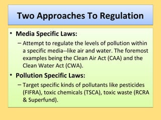 Two Approaches To RegulationTwo Approaches To Regulation
• Media Specific Laws:
– Attempt to regulate the levels of pollution within
a specific media--like air and water. The foremost
examples being the Clean Air Act (CAA) and the
Clean Water Act (CWA).
• Pollution Specific Laws:
– Target specific kinds of pollutants like pesticides
(FIFRA), toxic chemicals (TSCA), toxic waste (RCRA
& Superfund).
• Media Specific Laws:
– Attempt to regulate the levels of pollution within
a specific media--like air and water. The foremost
examples being the Clean Air Act (CAA) and the
Clean Water Act (CWA).
• Pollution Specific Laws:
– Target specific kinds of pollutants like pesticides
(FIFRA), toxic chemicals (TSCA), toxic waste (RCRA
& Superfund).
 
