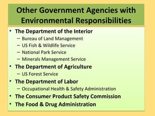 Other Government Agencies with
Environmental Responsibilities
Other Government Agencies with
Environmental Responsibilities
• The Department of the Interior
– Bureau of Land Management
– US Fish & Wildlife Service
– National Park Service
– Minerals Management Service
• The Department of Agriculture
– US Forest Service
• The Department of Labor
– Occupational Health & Safety Administration
• The Consumer Product Safety Commission
• The Food & Drug Administration
• The Department of the Interior
– Bureau of Land Management
– US Fish & Wildlife Service
– National Park Service
– Minerals Management Service
• The Department of Agriculture
– US Forest Service
• The Department of Labor
– Occupational Health & Safety Administration
• The Consumer Product Safety Commission
• The Food & Drug Administration
 