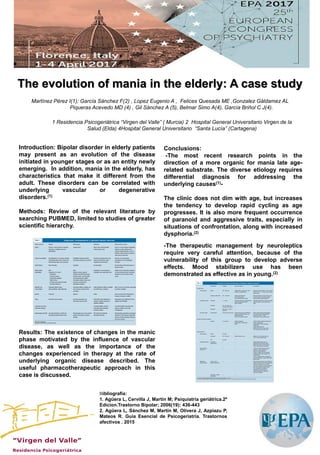 .
Introduction: Bipolar disorder in elderly patients
may present as an evolution of the disease
initiated in younger stages or as an entity newly
emerging. In addition, mania in the elderly, has
characteristics that make it different from the
adult. These disorders can be correlated with
underlying vascular or degenerative
disorders.(1)
Methods: Review of the relevant literature by
searching PUBMED, limited to studies of greater
scientific hierarchy.
Results: The existence of changes in the manic
phase motivated by the influence of vascular
disease, as well as the importance of the
changes experienced in therapy at the rate of
underlying organic disease described. The
useful pharmacotherapeutic approach in this
case is discussed.
The evolution of mania in the elderly: A case study
Bibliografía:
1. Agüera L, Cervilla J, Martín M; Psiquiatría geriátrica.2º
Edicion.Trastorno Bipolar; 2006(19): 436-443
2. Agüera L, Sánchez M, Martín M, Olivera J, Azpiazu P,
Mateos R. Guía Esencial de Psicogeriatría. Trastornos
afectivos . 2015
Martínez Pérez I(1); García Sánchez F(2) , Lopez Eugenio A , Felices Quesada ME ,Gonzalez Gáldamez AL
Piqueras Acevedo MD (4) , Gil Sánchez A (5), Belmar Simo A(4), García Briñol C J(4).
1 Residencia Psicogeriátrica “Virgen del Valle” ( Murcia) 2 Hospital General Universitario Virgen de la
Salud (Elda) 4Hospital General Universitario “Santa Lucía” (Cartagena)
Conclusions:
-The most recent research points in the
direction of a more organic for mania late age-
related substrate. The diverse etiology requires
differential diagnosis for addressing the
underlying causes(1)-
The clinic does not dim with age, but increases
the tendency to develop rapid cycling as age
progresses. It is also more frequent occurrence
of paranoid and aggressive traits, especially in
situations of confrontation, along with increased
dysphoria.(2)
-The therapeutic management by neuroleptics
require very careful attention, because of the
vulnerability of this group to develop adverse
effects. Mood stabilizers use has been
demonstrated as effective as in young.(2)
 
