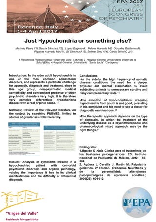 .
Introduction: In the older adult hypochondria is
one of the most common somatoform
disorders, and represents a particular challenge
for approach, diagnosis and treatment, since in
this age group, non-psychiatric medical
comorbidity and concomitant presence of other
psychiatric disorders very high. It is therefore
very complex differentiate hypochondria
disease with a real organic cause. (1)
Methods: Review of the relevant literature on
the subject by searching PUBMED, limited to
studies of greater scientific hierarchy.
Results: Analysis of symptoms present in a
hypochondriac patient with comorbid
psychiatric disorders and organic pathology,
valuing the importance it has in its clinical
manifestations and the difficulty of differential
diagnosis.
Just Hypochondria or something else?
Bibliografía:
1.Ugalde O .Guía Clínica para el tratamiento de
los trastornos psicogeriatricos. ED: Instituto
Nacional de Psiquatría de México. 2010; 59-
662.
2. Agüera L, Cervilla J, Martín M; Psiquiatría
geriátrica. 2º Edicion. Trastornos Neuróticos y
de la personalidad: alteraciones
psicopatológicas de apariencia somática.;
2006(26): 604-612
Conclusions
-In the elderly, the high frequency of somatic
disease conditions the need for a deeper
physical and mental examination to avoid
subjecting patients to unnecessary scrutiny and
risky complementary tests. (1)
-The evolution of hypochondriacs, dragging
hypochondria from youth is not good, persisting
in his complaint and his need to see a doctor for
diagnostic examinations. (2)
-The therapeutic approach depends on the type
of complaint, in which the treatment of the
underlying disease as a psychotherapeutic and
pharmacological mixed approach may be the
right things. (2
Martínez Pérez I(1); García Sánchez F(2) , Lopez Eugenio A , Felices Quesada ME ,Gonzalez Gáldamez AL
Piqueras Acevedo MD (4) , Gil Sánchez A (5), Belmar Simo A(4), García Briñol C J(4).
1 Residencia Psicogeriátrica “Virgen del Valle” ( Murcia) 2 Hospital General Universitario Virgen de la
Salud (Elda) 4Hospital General Universitario “Santa Lucía” (Cartagena)
 