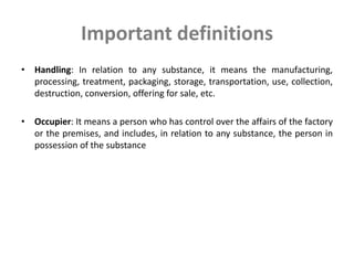Important definitions
• Handling: In relation to any substance, it means the manufacturing,
processing, treatment, packaging, storage, transportation, use, collection,
destruction, conversion, offering for sale, etc.
• Occupier: It means a person who has control over the affairs of the factory
or the premises, and includes, in relation to any substance, the person in
possession of the substance
 