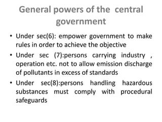 General powers of the central
government
• Under sec(6): empower government to make
rules in order to achieve the objective
• Under sec (7):persons carrying industry ,
operation etc. not to allow emission discharge
of pollutants in excess of standards
• Under sec(8):persons handling hazardous
substances must comply with procedural
safeguards
 