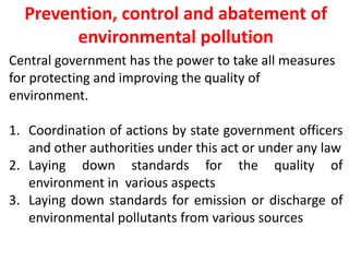 Prevention, control and abatement of
environmental pollution
Central government has the power to take all measures
for protecting and improving the quality of
environment.
1. Coordination of actions by state government officers
and other authorities under this act or under any law
2. Laying down standards for the quality of
environment in various aspects
3. Laying down standards for emission or discharge of
environmental pollutants from various sources
 