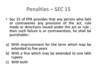Penalties – SEC 15
• Sec 15 of EPA provides that any person who fails
or contravenes any provision of the act, rule
made or directions issued under the act or rule ,
then such failure is or contravention, he shall be
punishable:-
a) With imprisonment for the term which may be
extended to five years
b) With a fine which may be extended to one lakh
rupees
c) With both
 