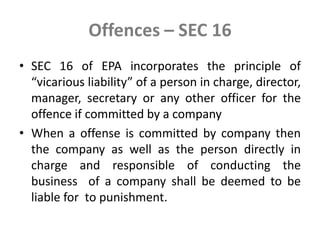 Offences – SEC 16
• SEC 16 of EPA incorporates the principle of
“vicarious liability” of a person in charge, director,
manager, secretary or any other officer for the
offence if committed by a company
• When a offense is committed by company then
the company as well as the person directly in
charge and responsible of conducting the
business of a company shall be deemed to be
liable for to punishment.
 