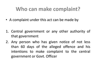 Who can make complaint?
• A complaint under this act can be made by
1. Central government or any other authority of
that government
2. Any person who has given notice of not less
than 60 days of the alleged offence and his
intentions to make complaint to the central
government or Govt. Officer
 