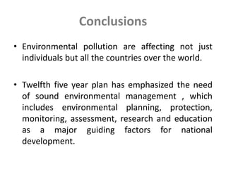 Conclusions
• Environmental pollution are affecting not just
individuals but all the countries over the world.
• Twelfth five year plan has emphasized the need
of sound environmental management , which
includes environmental planning, protection,
monitoring, assessment, research and education
as a major guiding factors for national
development.
 