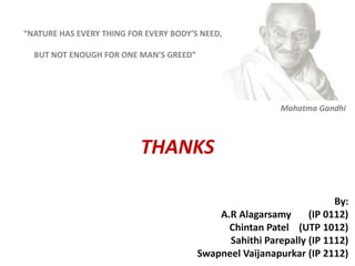 Mahatma Gandhi
THANKS
“NATURE HAS EVERY THING FOR EVERY BODY’S NEED,
BUT NOT ENOUGH FOR ONE MAN’S GREED”
By:
A.R Alagarsamy (IP 0112)
Chintan Patel (UTP 1012)
Sahithi Parepally (IP 1112)
Swapneel Vaijanapurkar (IP 2112)
 