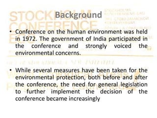 Background
• Conference on the human environment was held
in 1972. The government of India participated in
the conference and strongly voiced the
environmental concerns.
• While several measures have been taken for the
environmental protection, both before and after
the conference, the need for general legislation
to further implement the decision of the
conference became increasingly
 