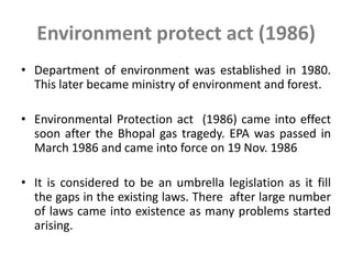 Environment protect act (1986)
• Department of environment was established in 1980.
This later became ministry of environment and forest.
• Environmental Protection act (1986) came into effect
soon after the Bhopal gas tragedy. EPA was passed in
March 1986 and came into force on 19 Nov. 1986
• It is considered to be an umbrella legislation as it fill
the gaps in the existing laws. There after large number
of laws came into existence as many problems started
arising.
 