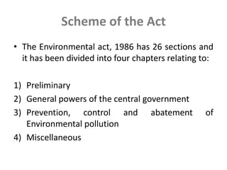 Scheme of the Act
• The Environmental act, 1986 has 26 sections and
it has been divided into four chapters relating to:
1) Preliminary
2) General powers of the central government
3) Prevention, control and abatement of
Environmental pollution
4) Miscellaneous
 