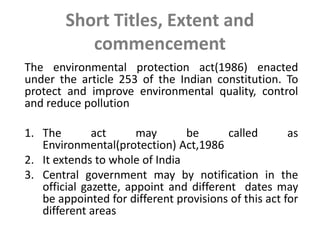 Short Titles, Extent and
commencement
The environmental protection act(1986) enacted
under the article 253 of the Indian constitution. To
protect and improve environmental quality, control
and reduce pollution
1. The act may be called as
Environmental(protection) Act,1986
2. It extends to whole of India
3. Central government may by notification in the
official gazette, appoint and different dates may
be appointed for different provisions of this act for
different areas
 