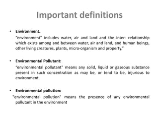 Important definitions
• Environment.
“environment" includes water, air and land and the inter- relationship
which exists among and between water, air and land, and human beings,
other living creatures, plants, micro-organism and property.”
• Environmental Pollutant:
“environmental pollutant" means any solid, liquid or gaseous substance
present in such concentration as may be, or tend to be, injurious to
environment.
• Environmental pollution:
"environmental pollution" means the presence of any environmental
pollutant in the environment
 