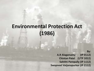 Environmental Protection Act
(1986)
By:
A.R Alagarsamy (IP 0112)
Chintan Patel (UTP 1012)
Sahithi Parepally (IP 1112)
Swapneel Vaijanapurkar (IP 2112)
 