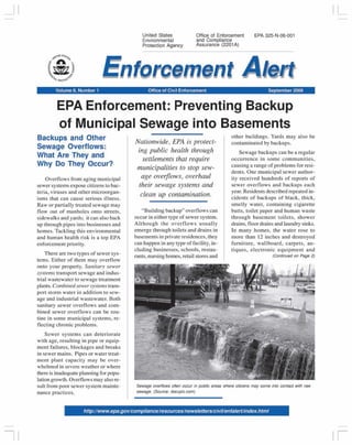 _jl 
I I 
United States 
Environmental 
Protection Agency 
Office of Enforcement 
and Compliance 
Assurance (2201 A) 
EPA 325-N-06-001 
Volume 8, Number 1 Office of Civil Enforcement September 2006 
EPA Enforcement: Preventing Backup 
of Municipal Sewage into Basements 
Backups and Other 
Sewage Overflows: 
What Are They and 
Why Do They Occur? 
Overflows from aging municipal 
sewer systems expose citizens to bac­teria, 
viruses and other microorgan­isms 
that can cause serious illness. 
Raw or partially treated sewage may 
flow out of manholes onto streets, 
sidewalks and yards; it can also back 
up through pipes into businesses and 
homes. Tackling this environmental 
and human health risk is a top EPA 
enforcement priority. 
There are two types of sewer sys­tems. 
Either of them may overflow 
onto your property. Sanitary sewer 
systems transport sewage and indus­trial 
wastewater to sewage treatment 
plants. Combined sewer systems trans­port 
storm water in addition to sew­age 
and industrial wastewater. Both 
sanitary sewer overflows and com­bined 
sewer overflows can be rou­tine 
in some municipal systems, re­flecting 
chronic problems. 
Sewer systems can deteriorate 
with age, resulting in pipe or equip­ment 
failures, blockages and breaks 
in sewer mains. Pipes or water treat­ment 
plant capacity may be over­whelmed 
in severe weather or where 
there is inadequate planning for popu­lation 
growth. Overflows may also re­sult 
from poor sewer system mainte­nance 
practices. 
Nationwide, EPA is protect­ing 
public health through 
settlements that require 
municipalities to stop sew­age 
overflows, overhaul 
their sewage systems and 
clean up contamination. 
"Building backup" overflows can 
occur in either type of sewer system. 
Although the overflows usually 
emerge through toilets and drains in 
basements in private residences, they 
can happen in any type of facility, in­cluding 
businesses, schools, restau­rants, 
nursing homes, retail stores and 
other buildings. Yards may also be 
contaminated by backups. 
Sewage backups can be a regular 
occurrence in some communities, 
causing a range of problems for resi­dents. 
One municipal sewer author­ity 
received hundreds of reports of 
sewer overflows and backups each 
year. Residents described repeated in­cidents 
of backups of black, thick, 
smelly water, containing cigarette 
butts, toilet paper and human waste 
through basement toilets, shower 
drains, floor drains and laundry sinks. 
In many homes, the water rose to 
more than 12 inches and destroyed 
furniture, wallboard, carpets, an­tiques, 
electronic equipment and 
(Continued on Page 2) 
Sewage overflows often occur in public areas where citizens may come into contact with raw 
sewage. (Source: docupic.com) 
http:/lwww.epa.govlcompliancelresourceslnewsletters/civi/lenfalertlindex.html 
IL 
II 
 