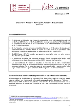 23 de mayo de 2014
1
Encuesta de Población Activa (EPA). Variables de submuestra
Año 20131
Principales resultados
 El porcentaje de ocupados que trabaja en empresas de 250 o más trabajadores alcanzó
el 12,7% en 2013, frente al 12,4% de 2012. En las empresas de hasta 10 trabajadores
se situó en el 41,4% (41,3% en 2012) y en las de 11-49 trabajadores en el 19,2% (frente
al 19,1% del año anterior).
 El 49,1% de los parados con experiencia laboral previa en 2013 dejaron de trabajar por
haber finalizado su contrato (frente al 50,7% en 2012) y el 20,1% por haber sido
despedidos o por haber desaparecido su puesto de trabajo (21,2% en 2012).
 En 2013 había 1.275.700 parados que perdieron su empleo hace tres años o más,
234.200 más que en 2012.
 El número de ocupados que trabajaron a tiempo parcial para tener más tiempo para
cuidar a personas dependientes aumentó un 16,7% respecto al año anterior.
 Las especialidades de sector de estudios de Ciencias de la vida e Informática
presentaron las tasas de empleo más elevadas y Matemáticas y estadística la tasa de
paro más reducida. Por su parte, las tasas de paro más elevadas y las de empleo más
bajas correspondieron a quienes han estudiado Programas de formación básica.
Nota informativa: cambio de base poblacional en las estimaciones de la EPA
Los resultados de las variables de submuestra2
de la Encuesta de Población Activa (EPA)
que se publican hoy incorporan la información actualizada de los Censos de Población y
Viviendas de 2011. Se han recalculado las series anuales de submuestra con esta nueva
base de población de forma que los datos de 2013 son comparables con los de años
anteriores.
Las tablas de resultados se pueden consultar en INEBASE:
http://www.ine.es/jaxi/menu.do?type=pcaxis&path=/t22/e308_mnu&file=inebase&N=&L=0, Resultados anuales.
Variables de submuestra.
La relación de variables anuales de submuestra EPA se encuentra en la nota metodológica, al final de este
documento.
 