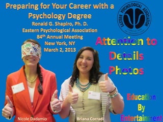 Preparing for Your Career with a Psychology Degree;
Education by Entertainment program;
Presenter: Dr. Ronald G. Shapiro;
Star: Nicole Dadamio;
Support Team: Briana Corradi;
Eastern Psychological Association 84thAnnual Meeting;
New York NY;
March 2, 2013.

To arrange an Education by Entertainment program for your corporation, professional
society, university, college, school, youth group or not for profit organization you may send a
message to Dr. Ronald G. Shapiro through SlideShare or by following the contact instructions
on the https://sites.google.com/site/educationbyentertainment website.
 