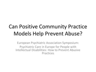Can Positive Community Practice 
Models Help Prevent Abuse?
European Psychiatric Association Symposium:
Psychiatric Care in Europe for People with 
Intellectual Disabilities: How to Prevent Abusive 
Practices 
 