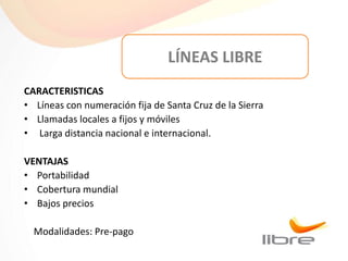 LÍNEAS LIBRE
CARACTERISTICAS
• Líneas con numeración fija de Santa Cruz de la Sierra
• Llamadas locales a fijos y móviles
• Larga distancia nacional e internacional.

VENTAJAS
• Portabilidad
• Cobertura mundial
• Bajos precios

  Modalidades: Pre-pago
 