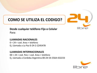 COMO SE UTILIZA EL CODIGO?

Desde cualquier teléfono Fijo o Celular
Para:

LLAMADAS NACIONALES
0 + 24 + cod. Area + telefono
Ej. Llamada a La Paz 0-24-2-2245478

LLAMADAS INTERNACIONALES
00 + 24 + cod. Pais + cod. Area + telefono
Ej. Llamada a Cordoba Argentina 00-24-54-3564-432233
 